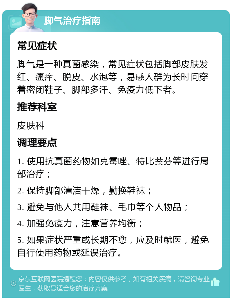 脚气治疗指南 常见症状 脚气是一种真菌感染，常见症状包括脚部皮肤发红、瘙痒、脱皮、水泡等，易感人群为长时间穿着密闭鞋子、脚部多汗、免疫力低下者。 推荐科室 皮肤科 调理要点 1. 使用抗真菌药物如克霉唑、特比萘芬等进行局部治疗； 2. 保持脚部清洁干燥，勤换鞋袜； 3. 避免与他人共用鞋袜、毛巾等个人物品； 4. 加强免疫力，注意营养均衡； 5. 如果症状严重或长期不愈，应及时就医，避免自行使用药物或延误治疗。