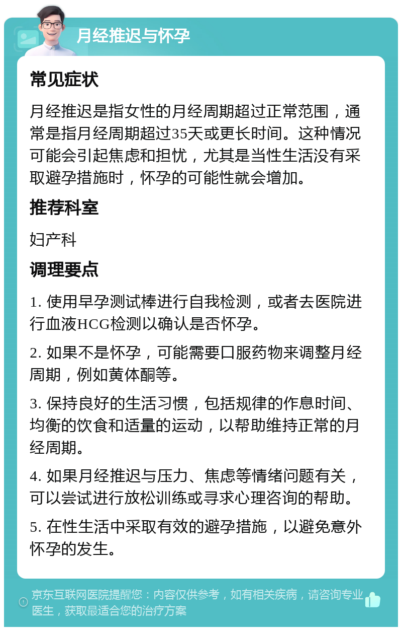 月经推迟与怀孕 常见症状 月经推迟是指女性的月经周期超过正常范围，通常是指月经周期超过35天或更长时间。这种情况可能会引起焦虑和担忧，尤其是当性生活没有采取避孕措施时，怀孕的可能性就会增加。 推荐科室 妇产科 调理要点 1. 使用早孕测试棒进行自我检测，或者去医院进行血液HCG检测以确认是否怀孕。 2. 如果不是怀孕，可能需要口服药物来调整月经周期，例如黄体酮等。 3. 保持良好的生活习惯，包括规律的作息时间、均衡的饮食和适量的运动，以帮助维持正常的月经周期。 4. 如果月经推迟与压力、焦虑等情绪问题有关，可以尝试进行放松训练或寻求心理咨询的帮助。 5. 在性生活中采取有效的避孕措施，以避免意外怀孕的发生。