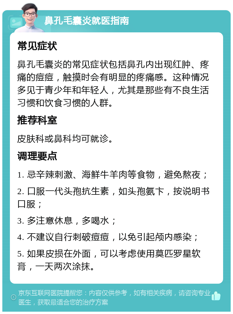 鼻孔毛囊炎就医指南 常见症状 鼻孔毛囊炎的常见症状包括鼻孔内出现红肿、疼痛的痘痘，触摸时会有明显的疼痛感。这种情况多见于青少年和年轻人，尤其是那些有不良生活习惯和饮食习惯的人群。 推荐科室 皮肤科或鼻科均可就诊。 调理要点 1. 忌辛辣刺激、海鲜牛羊肉等食物，避免熬夜； 2. 口服一代头孢抗生素，如头孢氨卞，按说明书口服； 3. 多注意休息，多喝水； 4. 不建议自行刺破痘痘，以免引起颅内感染； 5. 如果皮损在外面，可以考虑使用莫匹罗星软膏，一天两次涂抹。