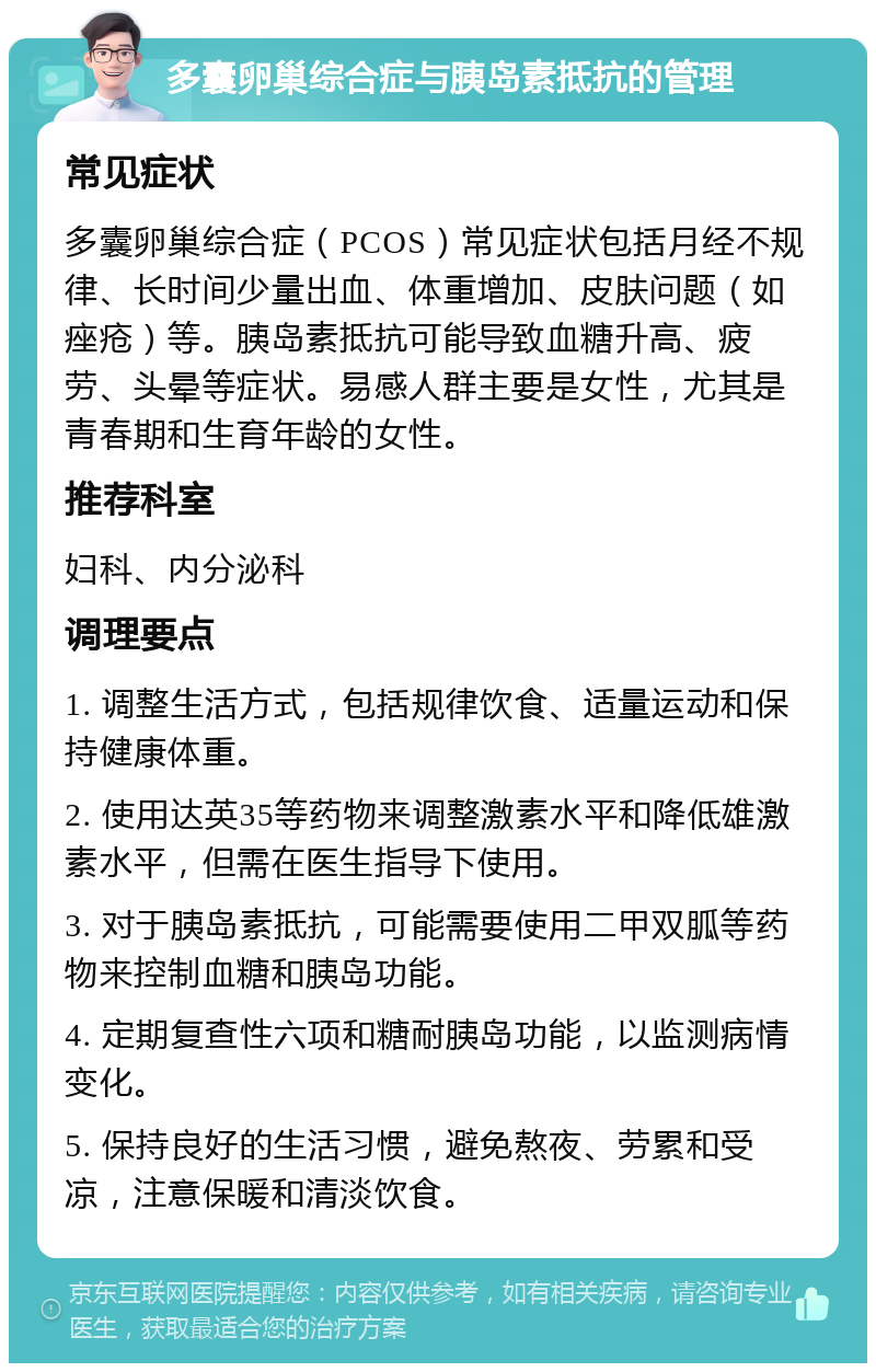 多囊卵巢综合症与胰岛素抵抗的管理 常见症状 多囊卵巢综合症（PCOS）常见症状包括月经不规律、长时间少量出血、体重增加、皮肤问题（如痤疮）等。胰岛素抵抗可能导致血糖升高、疲劳、头晕等症状。易感人群主要是女性，尤其是青春期和生育年龄的女性。 推荐科室 妇科、内分泌科 调理要点 1. 调整生活方式，包括规律饮食、适量运动和保持健康体重。 2. 使用达英35等药物来调整激素水平和降低雄激素水平，但需在医生指导下使用。 3. 对于胰岛素抵抗，可能需要使用二甲双胍等药物来控制血糖和胰岛功能。 4. 定期复查性六项和糖耐胰岛功能，以监测病情变化。 5. 保持良好的生活习惯，避免熬夜、劳累和受凉，注意保暖和清淡饮食。