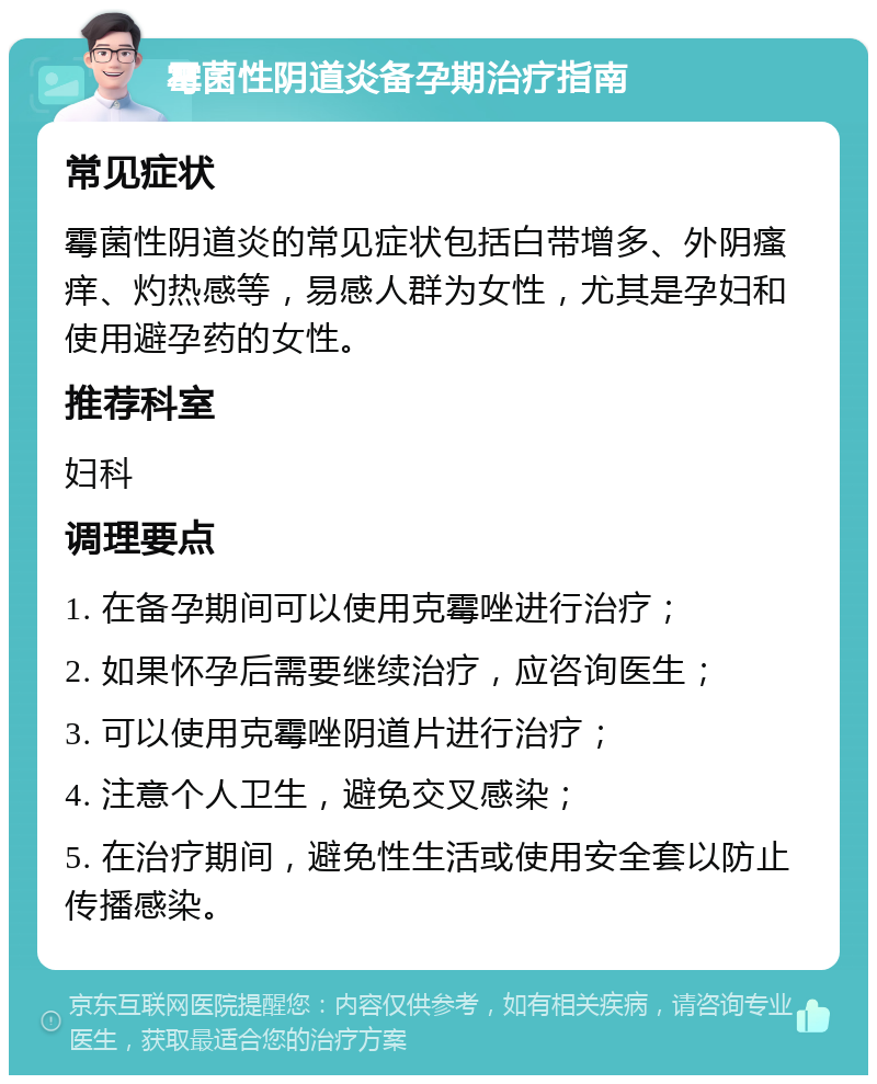 霉菌性阴道炎备孕期治疗指南 常见症状 霉菌性阴道炎的常见症状包括白带增多、外阴瘙痒、灼热感等，易感人群为女性，尤其是孕妇和使用避孕药的女性。 推荐科室 妇科 调理要点 1. 在备孕期间可以使用克霉唑进行治疗； 2. 如果怀孕后需要继续治疗，应咨询医生； 3. 可以使用克霉唑阴道片进行治疗； 4. 注意个人卫生，避免交叉感染； 5. 在治疗期间，避免性生活或使用安全套以防止传播感染。