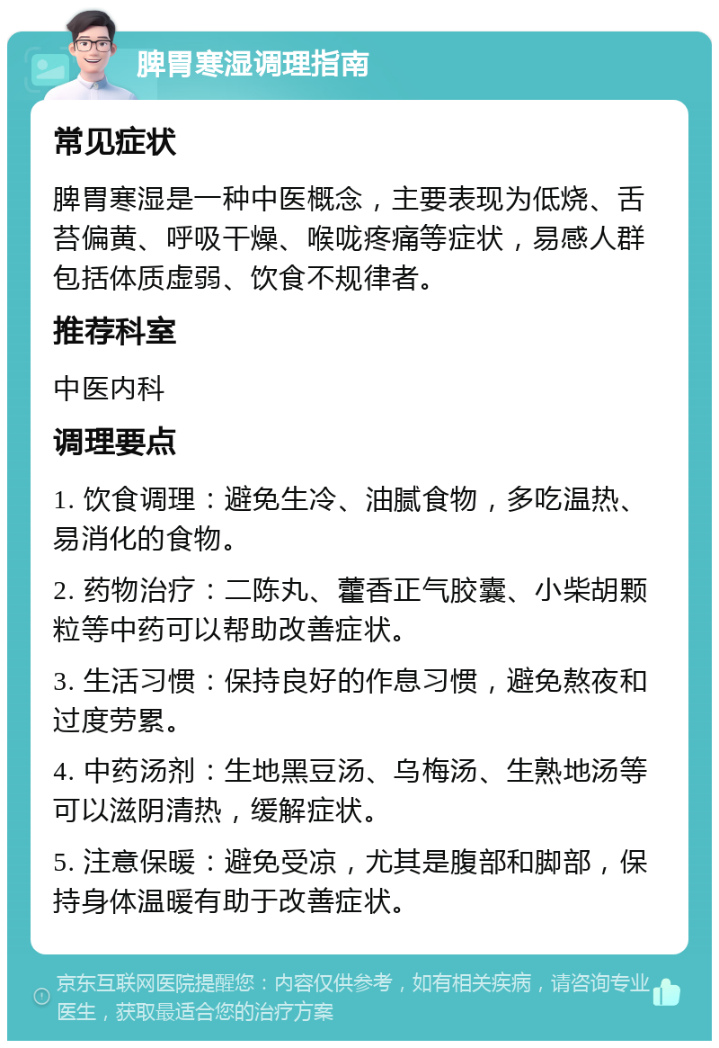 脾胃寒湿调理指南 常见症状 脾胃寒湿是一种中医概念，主要表现为低烧、舌苔偏黄、呼吸干燥、喉咙疼痛等症状，易感人群包括体质虚弱、饮食不规律者。 推荐科室 中医内科 调理要点 1. 饮食调理：避免生冷、油腻食物，多吃温热、易消化的食物。 2. 药物治疗：二陈丸、藿香正气胶囊、小柴胡颗粒等中药可以帮助改善症状。 3. 生活习惯：保持良好的作息习惯，避免熬夜和过度劳累。 4. 中药汤剂：生地黑豆汤、乌梅汤、生熟地汤等可以滋阴清热，缓解症状。 5. 注意保暖：避免受凉，尤其是腹部和脚部，保持身体温暖有助于改善症状。