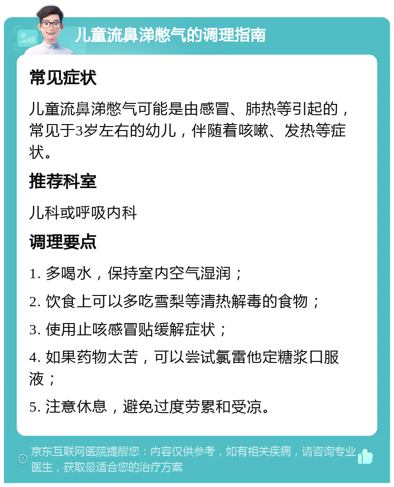 儿童流鼻涕憋气的调理指南 常见症状 儿童流鼻涕憋气可能是由感冒、肺热等引起的，常见于3岁左右的幼儿，伴随着咳嗽、发热等症状。 推荐科室 儿科或呼吸内科 调理要点 1. 多喝水，保持室内空气湿润； 2. 饮食上可以多吃雪梨等清热解毒的食物； 3. 使用止咳感冒贴缓解症状； 4. 如果药物太苦，可以尝试氯雷他定糖浆口服液； 5. 注意休息，避免过度劳累和受凉。