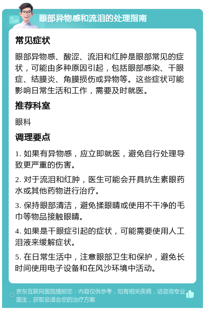 眼部异物感和流泪的处理指南 常见症状 眼部异物感、酸涩、流泪和红肿是眼部常见的症状，可能由多种原因引起，包括眼部感染、干眼症、结膜炎、角膜损伤或异物等。这些症状可能影响日常生活和工作，需要及时就医。 推荐科室 眼科 调理要点 1. 如果有异物感，应立即就医，避免自行处理导致更严重的伤害。 2. 对于流泪和红肿，医生可能会开具抗生素眼药水或其他药物进行治疗。 3. 保持眼部清洁，避免揉眼睛或使用不干净的毛巾等物品接触眼睛。 4. 如果是干眼症引起的症状，可能需要使用人工泪液来缓解症状。 5. 在日常生活中，注意眼部卫生和保护，避免长时间使用电子设备和在风沙环境中活动。