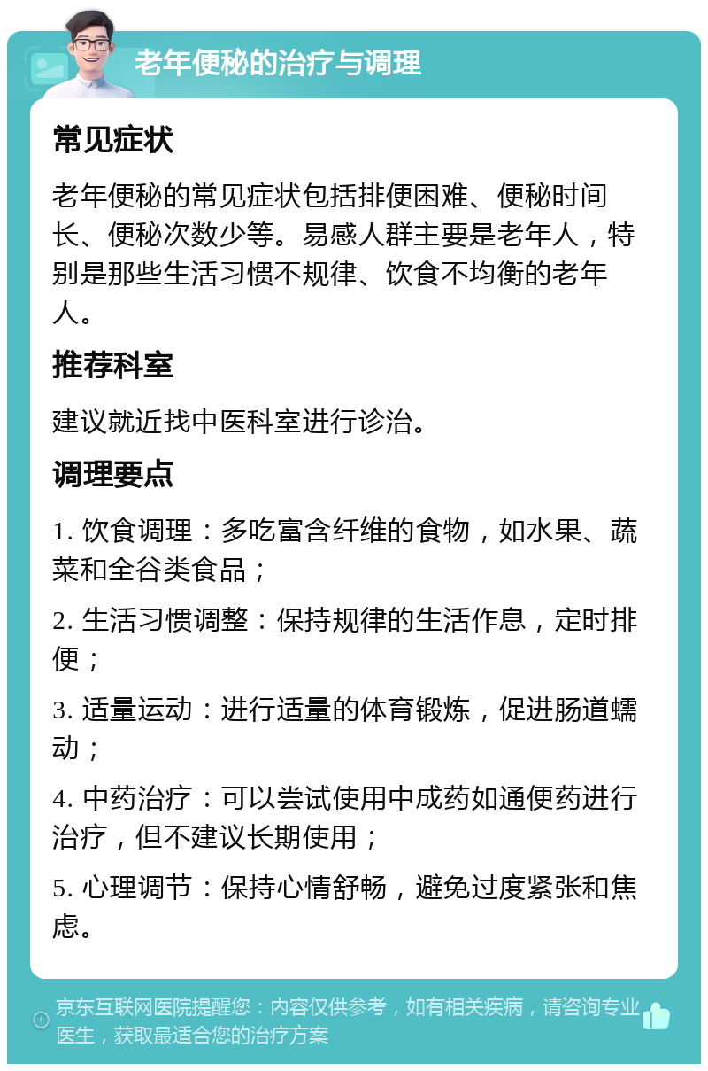 老年便秘的治疗与调理 常见症状 老年便秘的常见症状包括排便困难、便秘时间长、便秘次数少等。易感人群主要是老年人，特别是那些生活习惯不规律、饮食不均衡的老年人。 推荐科室 建议就近找中医科室进行诊治。 调理要点 1. 饮食调理：多吃富含纤维的食物，如水果、蔬菜和全谷类食品； 2. 生活习惯调整：保持规律的生活作息，定时排便； 3. 适量运动：进行适量的体育锻炼，促进肠道蠕动； 4. 中药治疗：可以尝试使用中成药如通便药进行治疗，但不建议长期使用； 5. 心理调节：保持心情舒畅，避免过度紧张和焦虑。