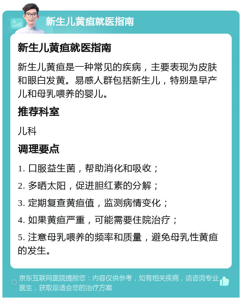 新生儿黄疸就医指南 新生儿黄疸就医指南 新生儿黄疸是一种常见的疾病，主要表现为皮肤和眼白发黄。易感人群包括新生儿，特别是早产儿和母乳喂养的婴儿。 推荐科室 儿科 调理要点 1. 口服益生菌，帮助消化和吸收； 2. 多晒太阳，促进胆红素的分解； 3. 定期复查黄疸值，监测病情变化； 4. 如果黄疸严重，可能需要住院治疗； 5. 注意母乳喂养的频率和质量，避免母乳性黄疸的发生。