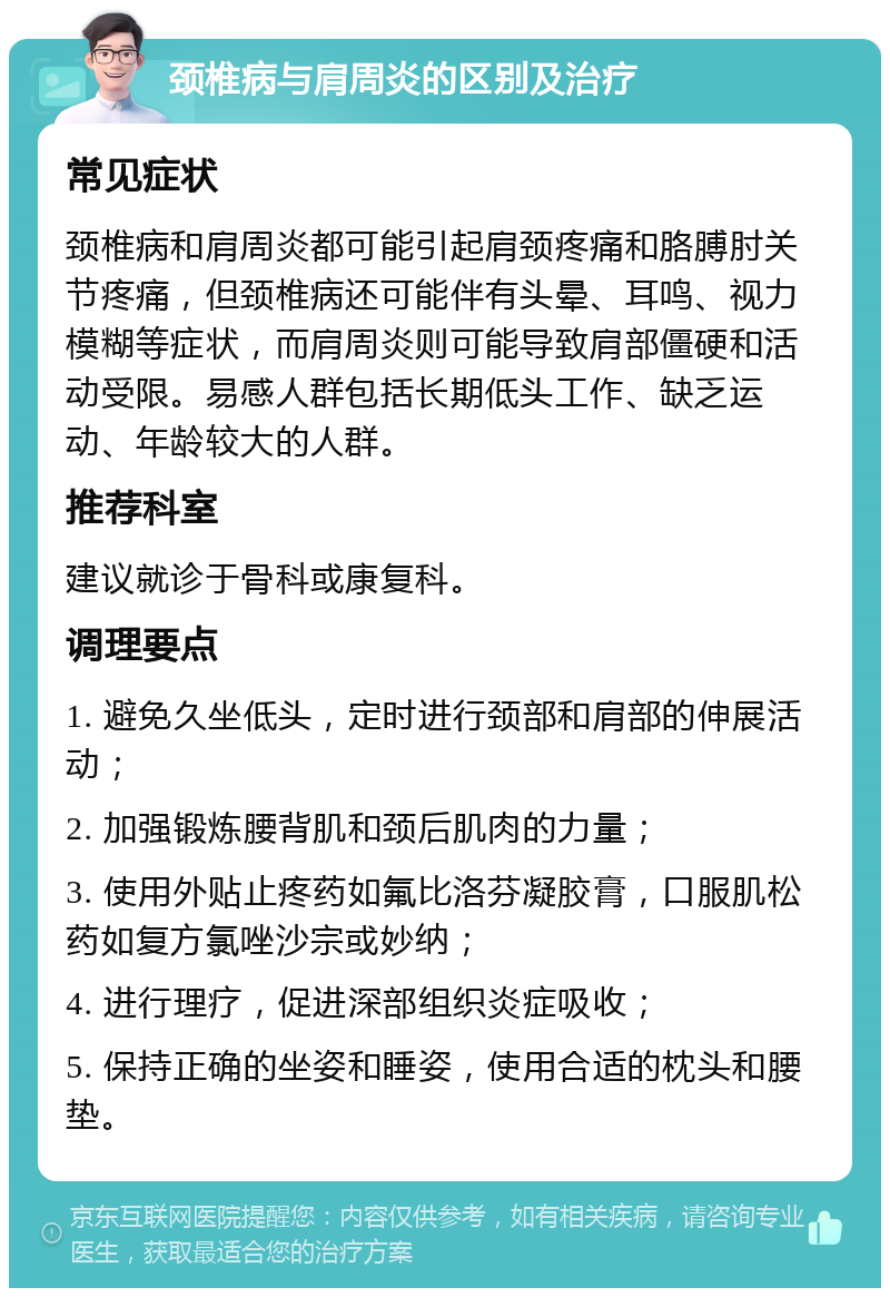 颈椎病与肩周炎的区别及治疗 常见症状 颈椎病和肩周炎都可能引起肩颈疼痛和胳膊肘关节疼痛，但颈椎病还可能伴有头晕、耳鸣、视力模糊等症状，而肩周炎则可能导致肩部僵硬和活动受限。易感人群包括长期低头工作、缺乏运动、年龄较大的人群。 推荐科室 建议就诊于骨科或康复科。 调理要点 1. 避免久坐低头，定时进行颈部和肩部的伸展活动； 2. 加强锻炼腰背肌和颈后肌肉的力量； 3. 使用外贴止疼药如氟比洛芬凝胶膏，口服肌松药如复方氯唑沙宗或妙纳； 4. 进行理疗，促进深部组织炎症吸收； 5. 保持正确的坐姿和睡姿，使用合适的枕头和腰垫。