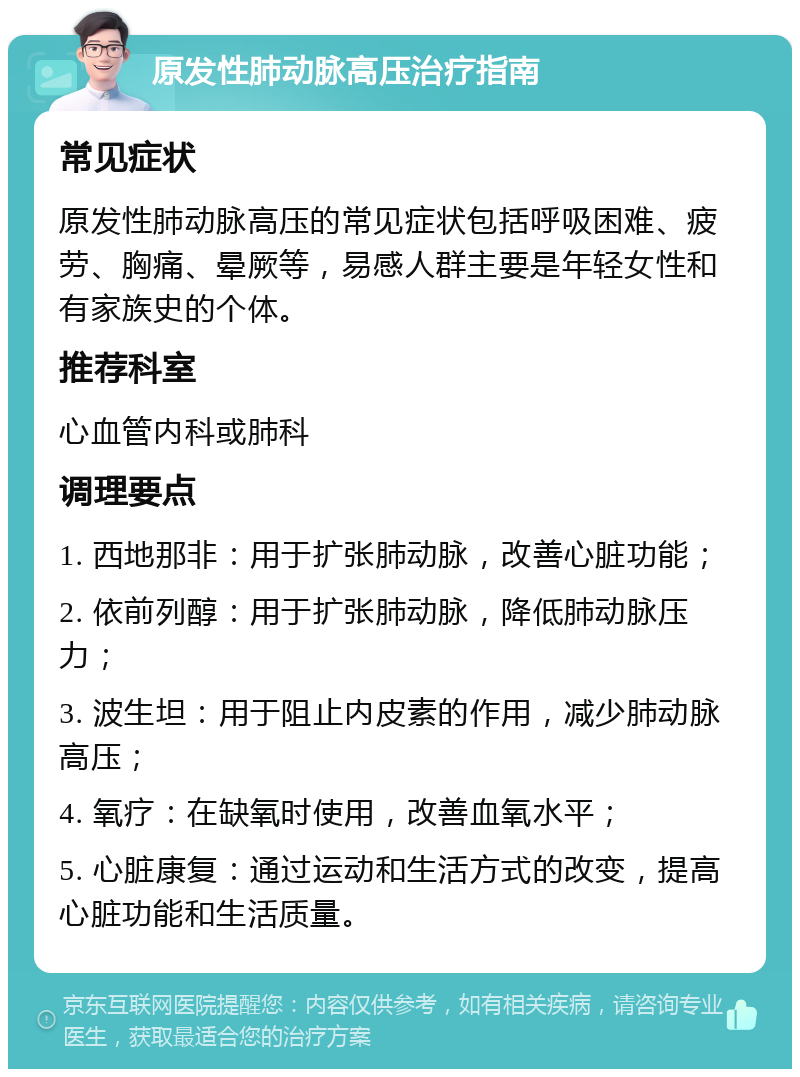 原发性肺动脉高压治疗指南 常见症状 原发性肺动脉高压的常见症状包括呼吸困难、疲劳、胸痛、晕厥等，易感人群主要是年轻女性和有家族史的个体。 推荐科室 心血管内科或肺科 调理要点 1. 西地那非：用于扩张肺动脉，改善心脏功能； 2. 依前列醇：用于扩张肺动脉，降低肺动脉压力； 3. 波生坦：用于阻止内皮素的作用，减少肺动脉高压； 4. 氧疗：在缺氧时使用，改善血氧水平； 5. 心脏康复：通过运动和生活方式的改变，提高心脏功能和生活质量。