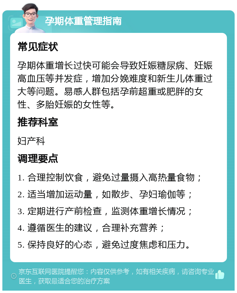 孕期体重管理指南 常见症状 孕期体重增长过快可能会导致妊娠糖尿病、妊娠高血压等并发症，增加分娩难度和新生儿体重过大等问题。易感人群包括孕前超重或肥胖的女性、多胎妊娠的女性等。 推荐科室 妇产科 调理要点 1. 合理控制饮食，避免过量摄入高热量食物； 2. 适当增加运动量，如散步、孕妇瑜伽等； 3. 定期进行产前检查，监测体重增长情况； 4. 遵循医生的建议，合理补充营养； 5. 保持良好的心态，避免过度焦虑和压力。