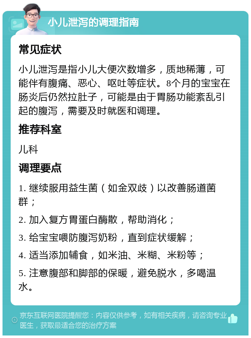 小儿泄泻的调理指南 常见症状 小儿泄泻是指小儿大便次数增多，质地稀薄，可能伴有腹痛、恶心、呕吐等症状。8个月的宝宝在肠炎后仍然拉肚子，可能是由于胃肠功能紊乱引起的腹泻，需要及时就医和调理。 推荐科室 儿科 调理要点 1. 继续服用益生菌（如金双歧）以改善肠道菌群； 2. 加入复方胃蛋白酶散，帮助消化； 3. 给宝宝喂防腹泻奶粉，直到症状缓解； 4. 适当添加辅食，如米油、米糊、米粉等； 5. 注意腹部和脚部的保暖，避免脱水，多喝温水。