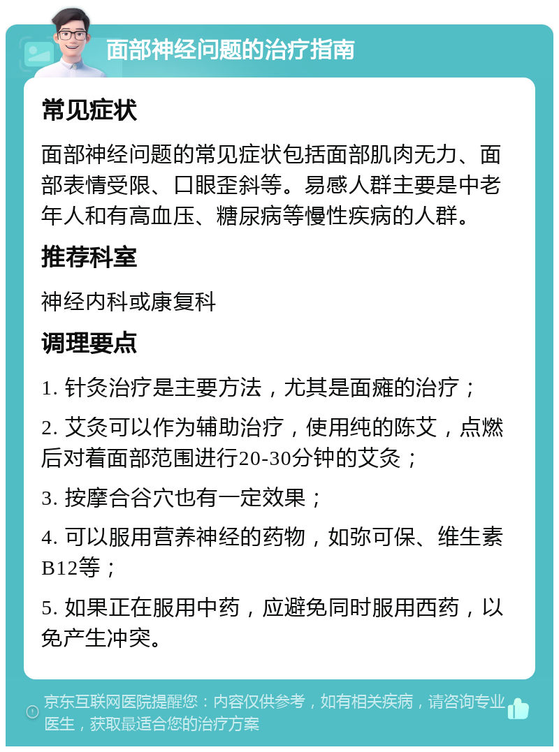 面部神经问题的治疗指南 常见症状 面部神经问题的常见症状包括面部肌肉无力、面部表情受限、口眼歪斜等。易感人群主要是中老年人和有高血压、糖尿病等慢性疾病的人群。 推荐科室 神经内科或康复科 调理要点 1. 针灸治疗是主要方法，尤其是面瘫的治疗； 2. 艾灸可以作为辅助治疗，使用纯的陈艾，点燃后对着面部范围进行20-30分钟的艾灸； 3. 按摩合谷穴也有一定效果； 4. 可以服用营养神经的药物，如弥可保、维生素B12等； 5. 如果正在服用中药，应避免同时服用西药，以免产生冲突。