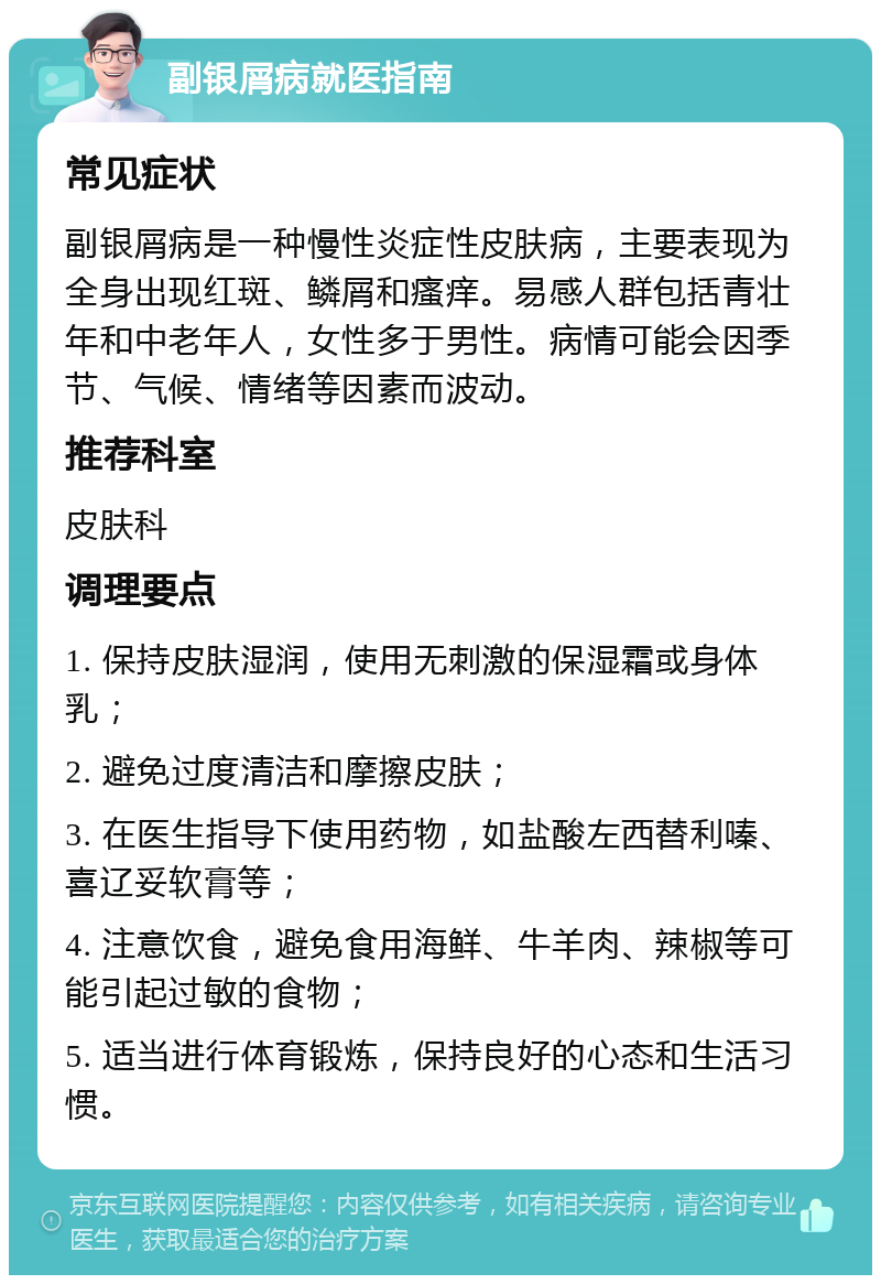 副银屑病就医指南 常见症状 副银屑病是一种慢性炎症性皮肤病，主要表现为全身出现红斑、鳞屑和瘙痒。易感人群包括青壮年和中老年人，女性多于男性。病情可能会因季节、气候、情绪等因素而波动。 推荐科室 皮肤科 调理要点 1. 保持皮肤湿润，使用无刺激的保湿霜或身体乳； 2. 避免过度清洁和摩擦皮肤； 3. 在医生指导下使用药物，如盐酸左西替利嗪、喜辽妥软膏等； 4. 注意饮食，避免食用海鲜、牛羊肉、辣椒等可能引起过敏的食物； 5. 适当进行体育锻炼，保持良好的心态和生活习惯。