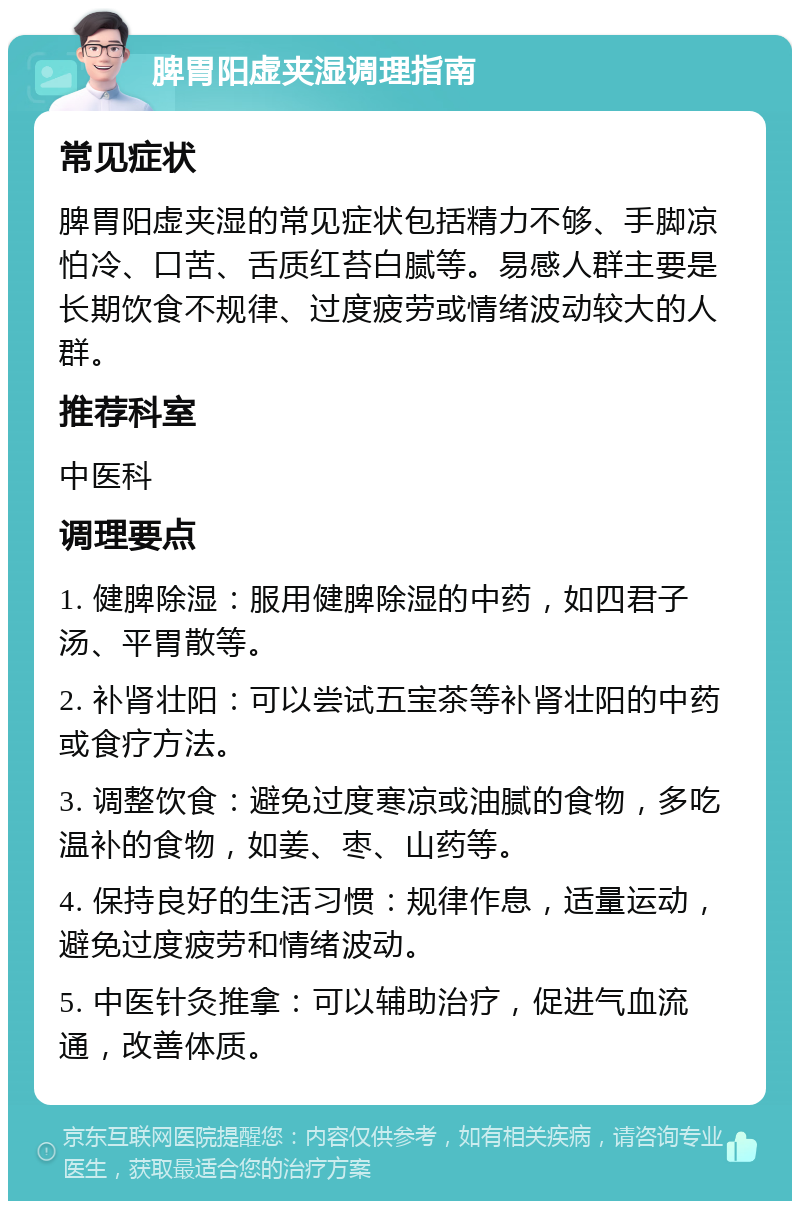 脾胃阳虚夹湿调理指南 常见症状 脾胃阳虚夹湿的常见症状包括精力不够、手脚凉怕冷、口苦、舌质红苔白腻等。易感人群主要是长期饮食不规律、过度疲劳或情绪波动较大的人群。 推荐科室 中医科 调理要点 1. 健脾除湿：服用健脾除湿的中药，如四君子汤、平胃散等。 2. 补肾壮阳：可以尝试五宝茶等补肾壮阳的中药或食疗方法。 3. 调整饮食：避免过度寒凉或油腻的食物，多吃温补的食物，如姜、枣、山药等。 4. 保持良好的生活习惯：规律作息，适量运动，避免过度疲劳和情绪波动。 5. 中医针灸推拿：可以辅助治疗，促进气血流通，改善体质。