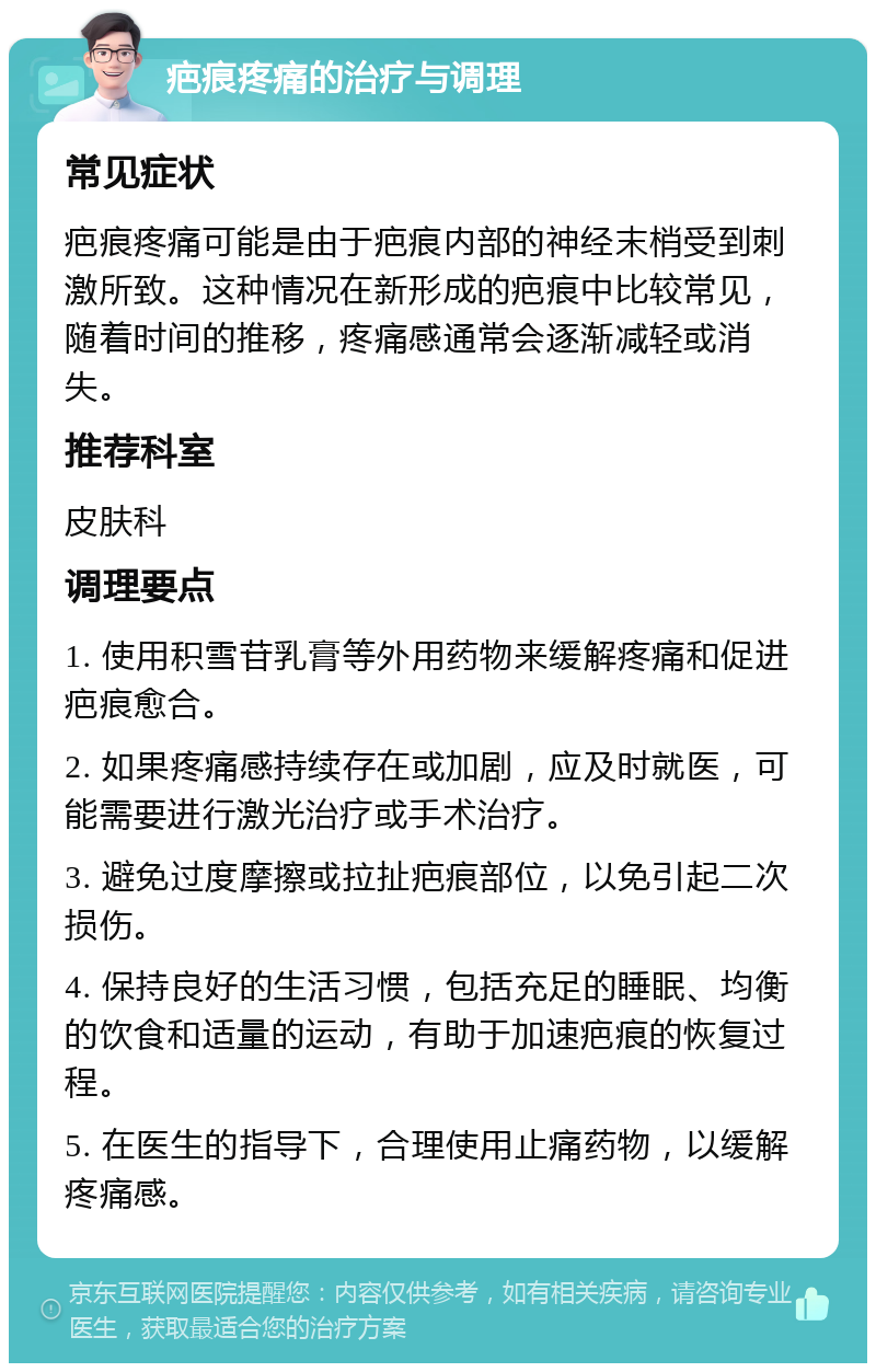 疤痕疼痛的治疗与调理 常见症状 疤痕疼痛可能是由于疤痕内部的神经末梢受到刺激所致。这种情况在新形成的疤痕中比较常见，随着时间的推移，疼痛感通常会逐渐减轻或消失。 推荐科室 皮肤科 调理要点 1. 使用积雪苷乳膏等外用药物来缓解疼痛和促进疤痕愈合。 2. 如果疼痛感持续存在或加剧，应及时就医，可能需要进行激光治疗或手术治疗。 3. 避免过度摩擦或拉扯疤痕部位，以免引起二次损伤。 4. 保持良好的生活习惯，包括充足的睡眠、均衡的饮食和适量的运动，有助于加速疤痕的恢复过程。 5. 在医生的指导下，合理使用止痛药物，以缓解疼痛感。