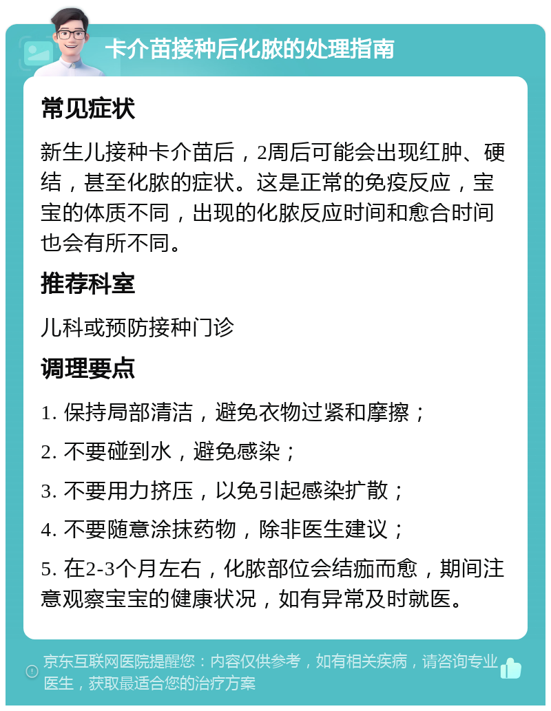 卡介苗接种后化脓的处理指南 常见症状 新生儿接种卡介苗后，2周后可能会出现红肿、硬结，甚至化脓的症状。这是正常的免疫反应，宝宝的体质不同，出现的化脓反应时间和愈合时间也会有所不同。 推荐科室 儿科或预防接种门诊 调理要点 1. 保持局部清洁，避免衣物过紧和摩擦； 2. 不要碰到水，避免感染； 3. 不要用力挤压，以免引起感染扩散； 4. 不要随意涂抹药物，除非医生建议； 5. 在2-3个月左右，化脓部位会结痂而愈，期间注意观察宝宝的健康状况，如有异常及时就医。