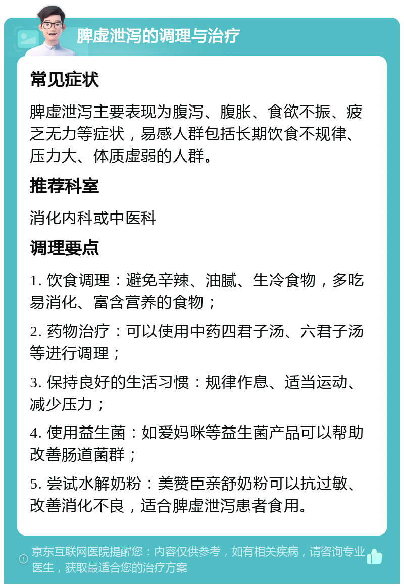 脾虚泄泻的调理与治疗 常见症状 脾虚泄泻主要表现为腹泻、腹胀、食欲不振、疲乏无力等症状，易感人群包括长期饮食不规律、压力大、体质虚弱的人群。 推荐科室 消化内科或中医科 调理要点 1. 饮食调理：避免辛辣、油腻、生冷食物，多吃易消化、富含营养的食物； 2. 药物治疗：可以使用中药四君子汤、六君子汤等进行调理； 3. 保持良好的生活习惯：规律作息、适当运动、减少压力； 4. 使用益生菌：如爱妈咪等益生菌产品可以帮助改善肠道菌群； 5. 尝试水解奶粉：美赞臣亲舒奶粉可以抗过敏、改善消化不良，适合脾虚泄泻患者食用。