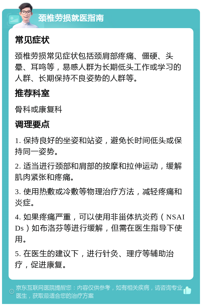 颈椎劳损就医指南 常见症状 颈椎劳损常见症状包括颈肩部疼痛、僵硬、头晕、耳鸣等，易感人群为长期低头工作或学习的人群、长期保持不良姿势的人群等。 推荐科室 骨科或康复科 调理要点 1. 保持良好的坐姿和站姿，避免长时间低头或保持同一姿势。 2. 适当进行颈部和肩部的按摩和拉伸运动，缓解肌肉紧张和疼痛。 3. 使用热敷或冷敷等物理治疗方法，减轻疼痛和炎症。 4. 如果疼痛严重，可以使用非甾体抗炎药（NSAIDs）如布洛芬等进行缓解，但需在医生指导下使用。 5. 在医生的建议下，进行针灸、理疗等辅助治疗，促进康复。