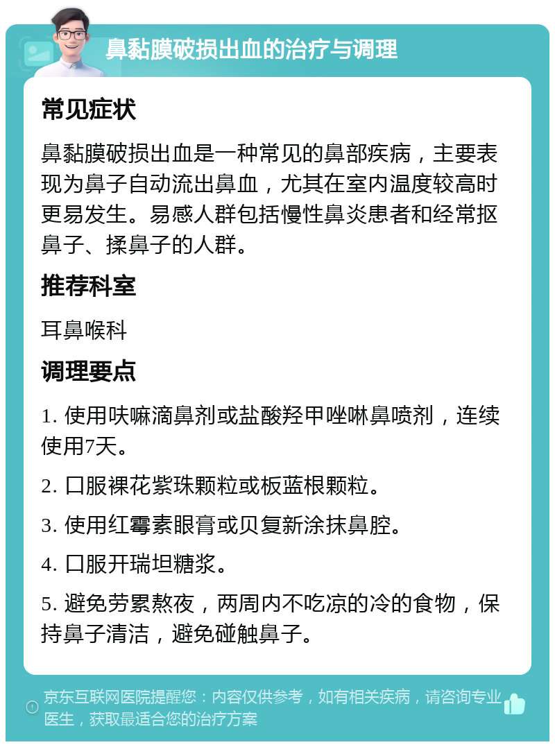 鼻黏膜破损出血的治疗与调理 常见症状 鼻黏膜破损出血是一种常见的鼻部疾病，主要表现为鼻子自动流出鼻血，尤其在室内温度较高时更易发生。易感人群包括慢性鼻炎患者和经常抠鼻子、揉鼻子的人群。 推荐科室 耳鼻喉科 调理要点 1. 使用呋嘛滴鼻剂或盐酸羟甲唑啉鼻喷剂，连续使用7天。 2. 口服裸花紫珠颗粒或板蓝根颗粒。 3. 使用红霉素眼膏或贝复新涂抹鼻腔。 4. 口服开瑞坦糖浆。 5. 避免劳累熬夜，两周内不吃凉的冷的食物，保持鼻子清洁，避免碰触鼻子。