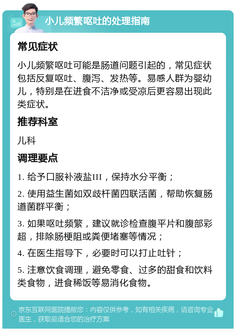 小儿频繁呕吐的处理指南 常见症状 小儿频繁呕吐可能是肠道问题引起的，常见症状包括反复呕吐、腹泻、发热等。易感人群为婴幼儿，特别是在进食不洁净或受凉后更容易出现此类症状。 推荐科室 儿科 调理要点 1. 给予口服补液盐III，保持水分平衡； 2. 使用益生菌如双歧杆菌四联活菌，帮助恢复肠道菌群平衡； 3. 如果呕吐频繁，建议就诊检查腹平片和腹部彩超，排除肠梗阻或粪便堵塞等情况； 4. 在医生指导下，必要时可以打止吐针； 5. 注意饮食调理，避免零食、过多的甜食和饮料类食物，进食稀饭等易消化食物。