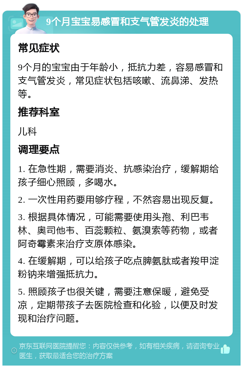 9个月宝宝易感冒和支气管发炎的处理 常见症状 9个月的宝宝由于年龄小，抵抗力差，容易感冒和支气管发炎，常见症状包括咳嗽、流鼻涕、发热等。 推荐科室 儿科 调理要点 1. 在急性期，需要消炎、抗感染治疗，缓解期给孩子细心照顾，多喝水。 2. 一次性用药要用够疗程，不然容易出现反复。 3. 根据具体情况，可能需要使用头孢、利巴韦林、奥司他韦、百蕊颗粒、氨溴索等药物，或者阿奇霉素来治疗支原体感染。 4. 在缓解期，可以给孩子吃点脾氨肽或者羧甲淀粉钠来增强抵抗力。 5. 照顾孩子也很关键，需要注意保暖，避免受凉，定期带孩子去医院检查和化验，以便及时发现和治疗问题。