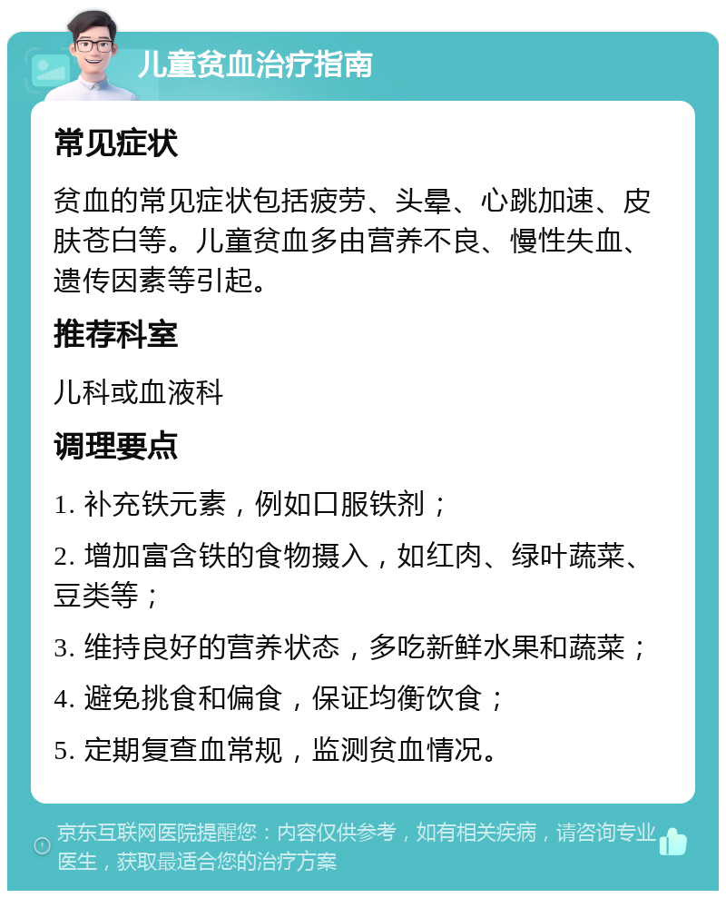 儿童贫血治疗指南 常见症状 贫血的常见症状包括疲劳、头晕、心跳加速、皮肤苍白等。儿童贫血多由营养不良、慢性失血、遗传因素等引起。 推荐科室 儿科或血液科 调理要点 1. 补充铁元素，例如口服铁剂； 2. 增加富含铁的食物摄入，如红肉、绿叶蔬菜、豆类等； 3. 维持良好的营养状态，多吃新鲜水果和蔬菜； 4. 避免挑食和偏食，保证均衡饮食； 5. 定期复查血常规，监测贫血情况。