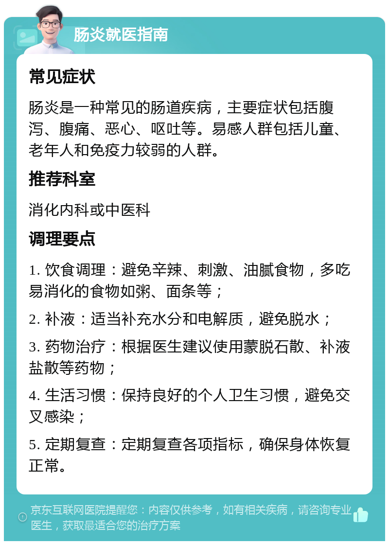 肠炎就医指南 常见症状 肠炎是一种常见的肠道疾病，主要症状包括腹泻、腹痛、恶心、呕吐等。易感人群包括儿童、老年人和免疫力较弱的人群。 推荐科室 消化内科或中医科 调理要点 1. 饮食调理：避免辛辣、刺激、油腻食物，多吃易消化的食物如粥、面条等； 2. 补液：适当补充水分和电解质，避免脱水； 3. 药物治疗：根据医生建议使用蒙脱石散、补液盐散等药物； 4. 生活习惯：保持良好的个人卫生习惯，避免交叉感染； 5. 定期复查：定期复查各项指标，确保身体恢复正常。