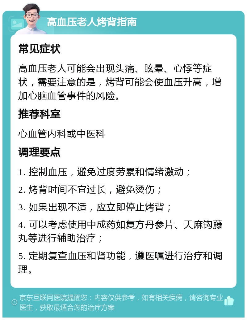 高血压老人烤背指南 常见症状 高血压老人可能会出现头痛、眩晕、心悸等症状，需要注意的是，烤背可能会使血压升高，增加心脑血管事件的风险。 推荐科室 心血管内科或中医科 调理要点 1. 控制血压，避免过度劳累和情绪激动； 2. 烤背时间不宜过长，避免烫伤； 3. 如果出现不适，应立即停止烤背； 4. 可以考虑使用中成药如复方丹参片、天麻钩藤丸等进行辅助治疗； 5. 定期复查血压和肾功能，遵医嘱进行治疗和调理。