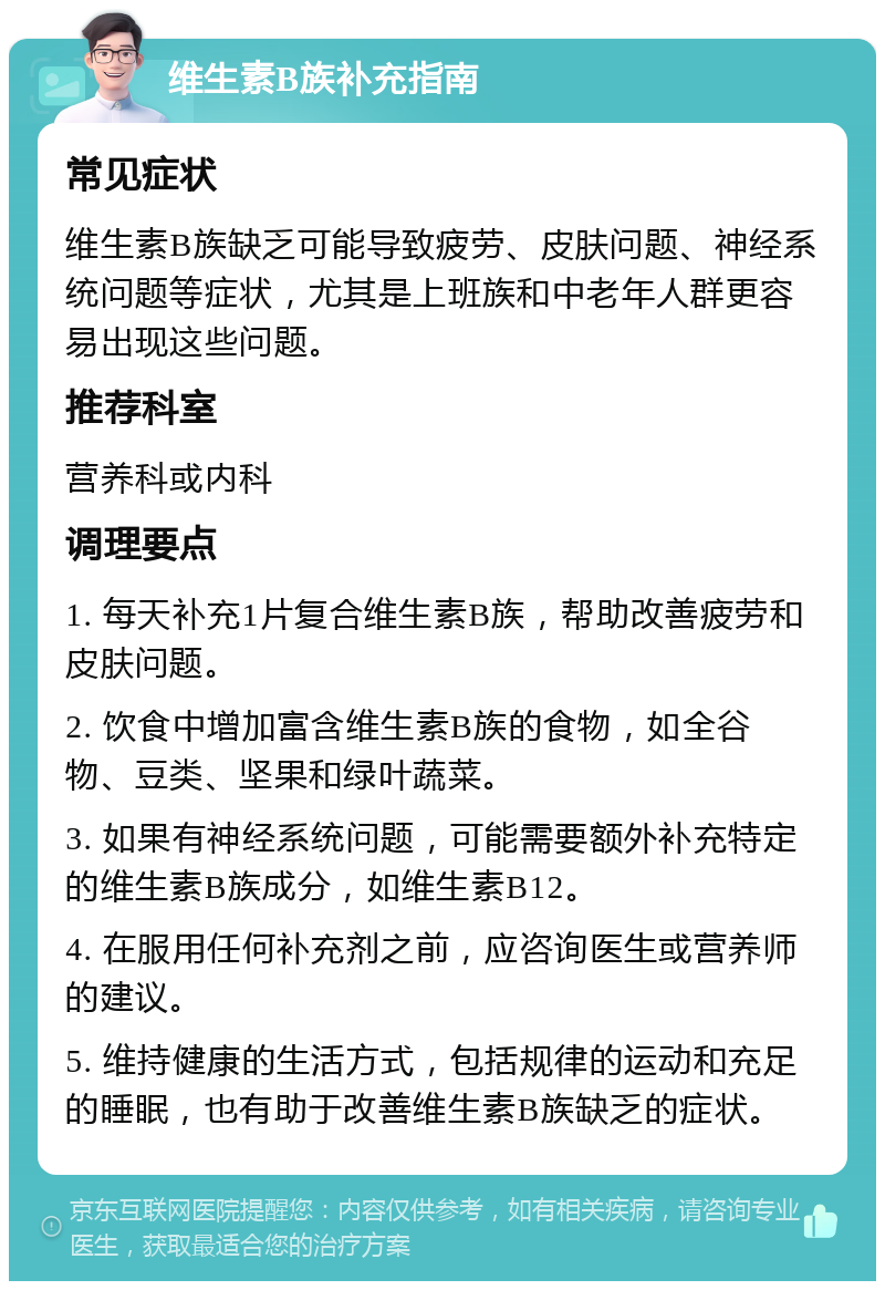 维生素B族补充指南 常见症状 维生素B族缺乏可能导致疲劳、皮肤问题、神经系统问题等症状，尤其是上班族和中老年人群更容易出现这些问题。 推荐科室 营养科或内科 调理要点 1. 每天补充1片复合维生素B族，帮助改善疲劳和皮肤问题。 2. 饮食中增加富含维生素B族的食物，如全谷物、豆类、坚果和绿叶蔬菜。 3. 如果有神经系统问题，可能需要额外补充特定的维生素B族成分，如维生素B12。 4. 在服用任何补充剂之前，应咨询医生或营养师的建议。 5. 维持健康的生活方式，包括规律的运动和充足的睡眠，也有助于改善维生素B族缺乏的症状。