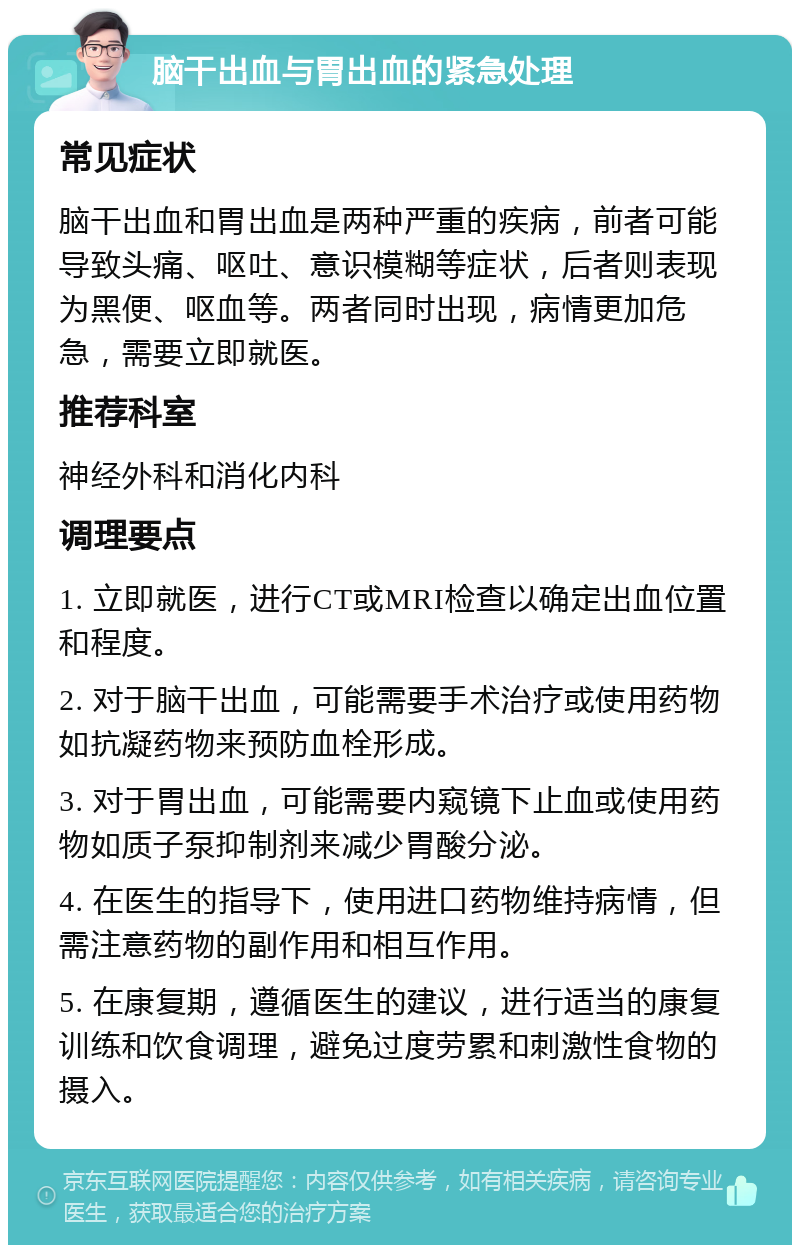 脑干出血与胃出血的紧急处理 常见症状 脑干出血和胃出血是两种严重的疾病，前者可能导致头痛、呕吐、意识模糊等症状，后者则表现为黑便、呕血等。两者同时出现，病情更加危急，需要立即就医。 推荐科室 神经外科和消化内科 调理要点 1. 立即就医，进行CT或MRI检查以确定出血位置和程度。 2. 对于脑干出血，可能需要手术治疗或使用药物如抗凝药物来预防血栓形成。 3. 对于胃出血，可能需要内窥镜下止血或使用药物如质子泵抑制剂来减少胃酸分泌。 4. 在医生的指导下，使用进口药物维持病情，但需注意药物的副作用和相互作用。 5. 在康复期，遵循医生的建议，进行适当的康复训练和饮食调理，避免过度劳累和刺激性食物的摄入。