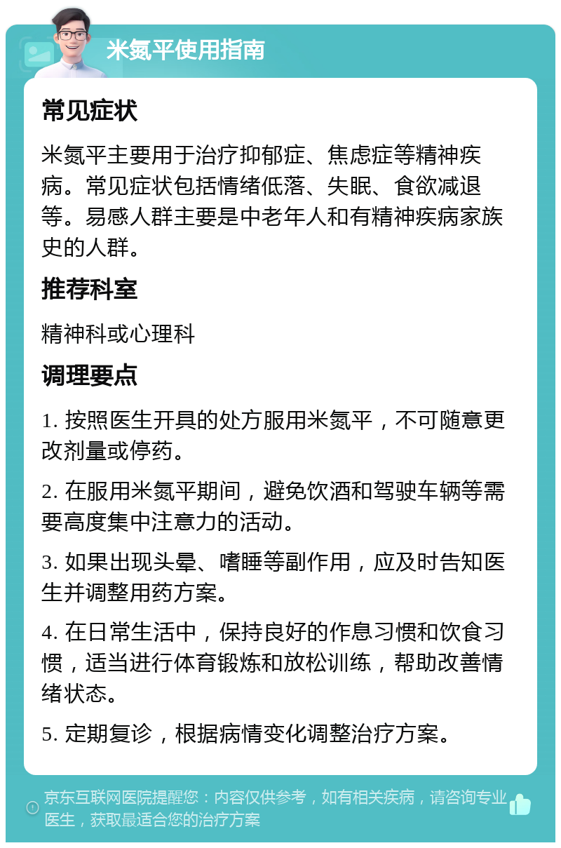 米氮平使用指南 常见症状 米氮平主要用于治疗抑郁症、焦虑症等精神疾病。常见症状包括情绪低落、失眠、食欲减退等。易感人群主要是中老年人和有精神疾病家族史的人群。 推荐科室 精神科或心理科 调理要点 1. 按照医生开具的处方服用米氮平，不可随意更改剂量或停药。 2. 在服用米氮平期间，避免饮酒和驾驶车辆等需要高度集中注意力的活动。 3. 如果出现头晕、嗜睡等副作用，应及时告知医生并调整用药方案。 4. 在日常生活中，保持良好的作息习惯和饮食习惯，适当进行体育锻炼和放松训练，帮助改善情绪状态。 5. 定期复诊，根据病情变化调整治疗方案。