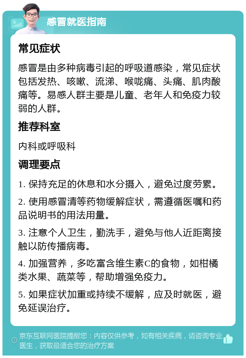 感冒就医指南 常见症状 感冒是由多种病毒引起的呼吸道感染，常见症状包括发热、咳嗽、流涕、喉咙痛、头痛、肌肉酸痛等。易感人群主要是儿童、老年人和免疫力较弱的人群。 推荐科室 内科或呼吸科 调理要点 1. 保持充足的休息和水分摄入，避免过度劳累。 2. 使用感冒清等药物缓解症状，需遵循医嘱和药品说明书的用法用量。 3. 注意个人卫生，勤洗手，避免与他人近距离接触以防传播病毒。 4. 加强营养，多吃富含维生素C的食物，如柑橘类水果、蔬菜等，帮助增强免疫力。 5. 如果症状加重或持续不缓解，应及时就医，避免延误治疗。