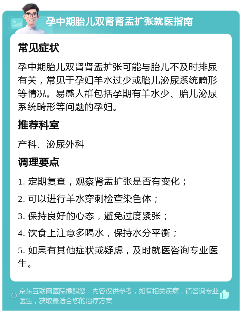 孕中期胎儿双肾肾盂扩张就医指南 常见症状 孕中期胎儿双肾肾盂扩张可能与胎儿不及时排尿有关，常见于孕妇羊水过少或胎儿泌尿系统畸形等情况。易感人群包括孕期有羊水少、胎儿泌尿系统畸形等问题的孕妇。 推荐科室 产科、泌尿外科 调理要点 1. 定期复查，观察肾盂扩张是否有变化； 2. 可以进行羊水穿刺检查染色体； 3. 保持良好的心态，避免过度紧张； 4. 饮食上注意多喝水，保持水分平衡； 5. 如果有其他症状或疑虑，及时就医咨询专业医生。