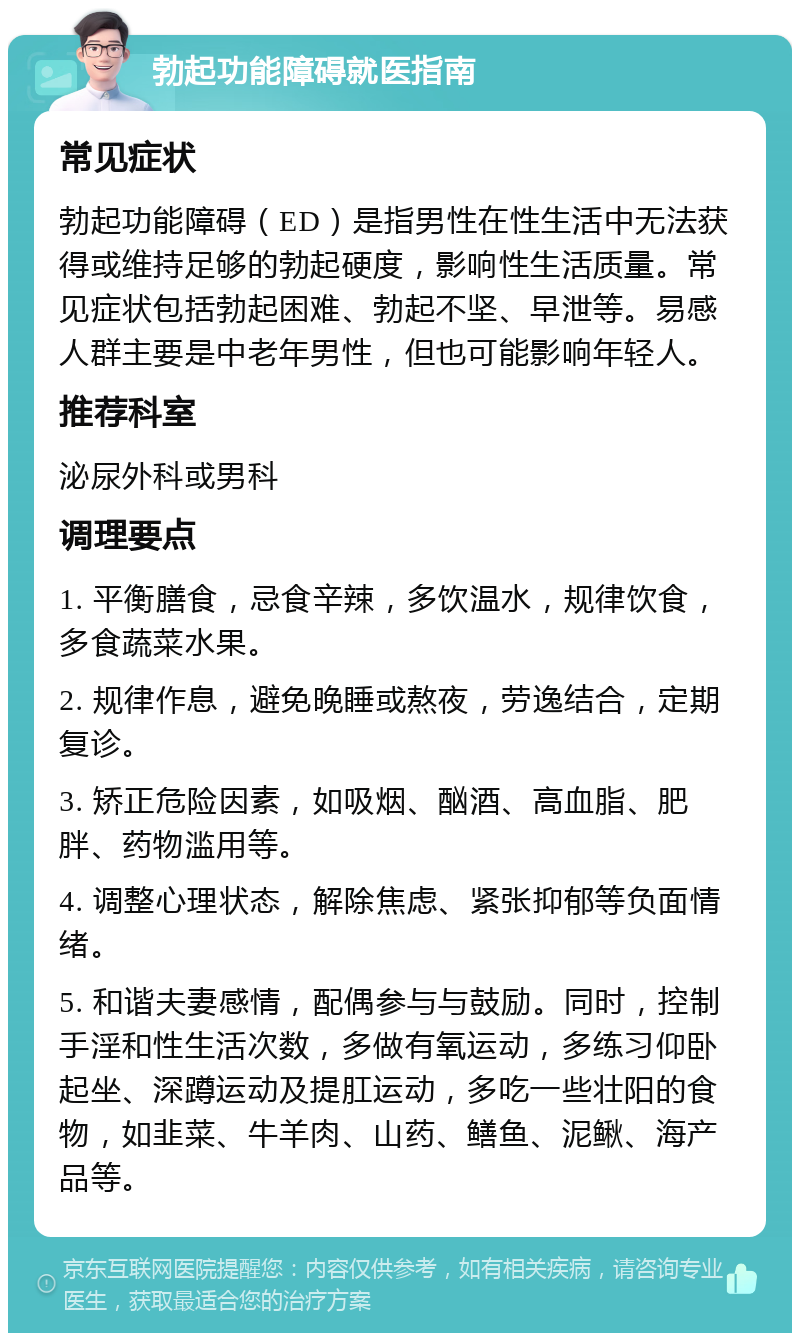 勃起功能障碍就医指南 常见症状 勃起功能障碍（ED）是指男性在性生活中无法获得或维持足够的勃起硬度，影响性生活质量。常见症状包括勃起困难、勃起不坚、早泄等。易感人群主要是中老年男性，但也可能影响年轻人。 推荐科室 泌尿外科或男科 调理要点 1. 平衡膳食，忌食辛辣，多饮温水，规律饮食，多食蔬菜水果。 2. 规律作息，避免晚睡或熬夜，劳逸结合，定期复诊。 3. 矫正危险因素，如吸烟、酗酒、高血脂、肥胖、药物滥用等。 4. 调整心理状态，解除焦虑、紧张抑郁等负面情绪。 5. 和谐夫妻感情，配偶参与与鼓励。同时，控制手淫和性生活次数，多做有氧运动，多练习仰卧起坐、深蹲运动及提肛运动，多吃一些壮阳的食物，如韭菜、牛羊肉、山药、鳝鱼、泥鳅、海产品等。