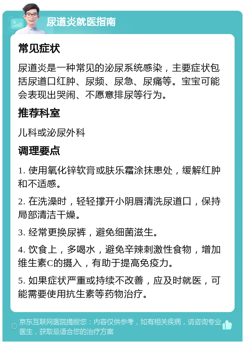 尿道炎就医指南 常见症状 尿道炎是一种常见的泌尿系统感染，主要症状包括尿道口红肿、尿频、尿急、尿痛等。宝宝可能会表现出哭闹、不愿意排尿等行为。 推荐科室 儿科或泌尿外科 调理要点 1. 使用氧化锌软膏或肤乐霜涂抹患处，缓解红肿和不适感。 2. 在洗澡时，轻轻撑开小阴唇清洗尿道口，保持局部清洁干燥。 3. 经常更换尿裤，避免细菌滋生。 4. 饮食上，多喝水，避免辛辣刺激性食物，增加维生素C的摄入，有助于提高免疫力。 5. 如果症状严重或持续不改善，应及时就医，可能需要使用抗生素等药物治疗。