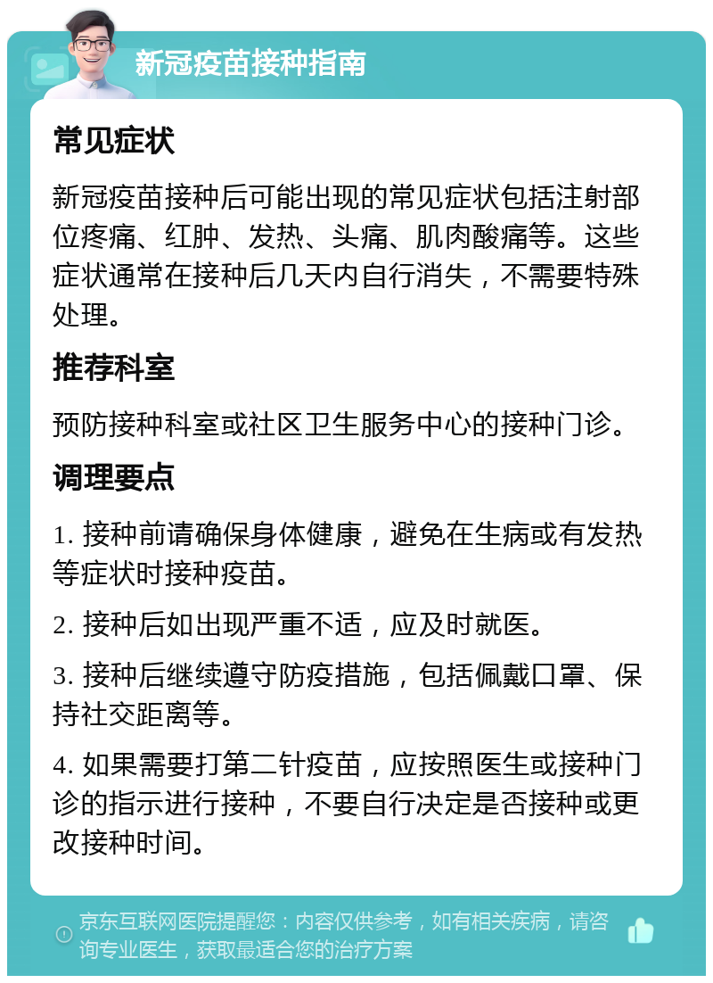 新冠疫苗接种指南 常见症状 新冠疫苗接种后可能出现的常见症状包括注射部位疼痛、红肿、发热、头痛、肌肉酸痛等。这些症状通常在接种后几天内自行消失，不需要特殊处理。 推荐科室 预防接种科室或社区卫生服务中心的接种门诊。 调理要点 1. 接种前请确保身体健康，避免在生病或有发热等症状时接种疫苗。 2. 接种后如出现严重不适，应及时就医。 3. 接种后继续遵守防疫措施，包括佩戴口罩、保持社交距离等。 4. 如果需要打第二针疫苗，应按照医生或接种门诊的指示进行接种，不要自行决定是否接种或更改接种时间。