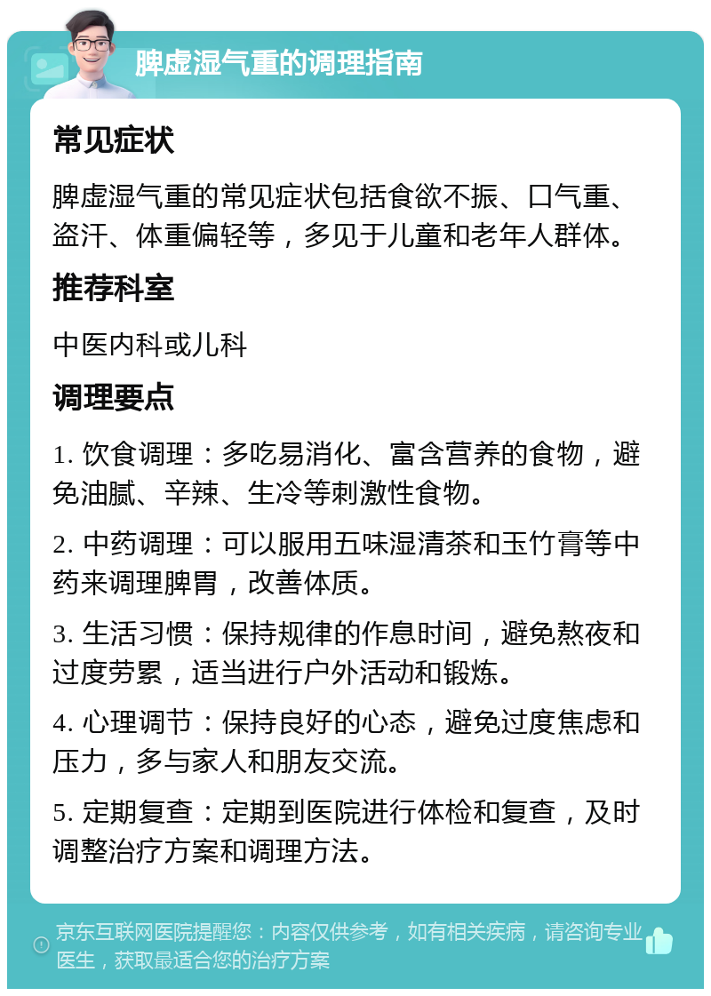 脾虚湿气重的调理指南 常见症状 脾虚湿气重的常见症状包括食欲不振、口气重、盗汗、体重偏轻等，多见于儿童和老年人群体。 推荐科室 中医内科或儿科 调理要点 1. 饮食调理：多吃易消化、富含营养的食物，避免油腻、辛辣、生冷等刺激性食物。 2. 中药调理：可以服用五味湿清茶和玉竹膏等中药来调理脾胃，改善体质。 3. 生活习惯：保持规律的作息时间，避免熬夜和过度劳累，适当进行户外活动和锻炼。 4. 心理调节：保持良好的心态，避免过度焦虑和压力，多与家人和朋友交流。 5. 定期复查：定期到医院进行体检和复查，及时调整治疗方案和调理方法。