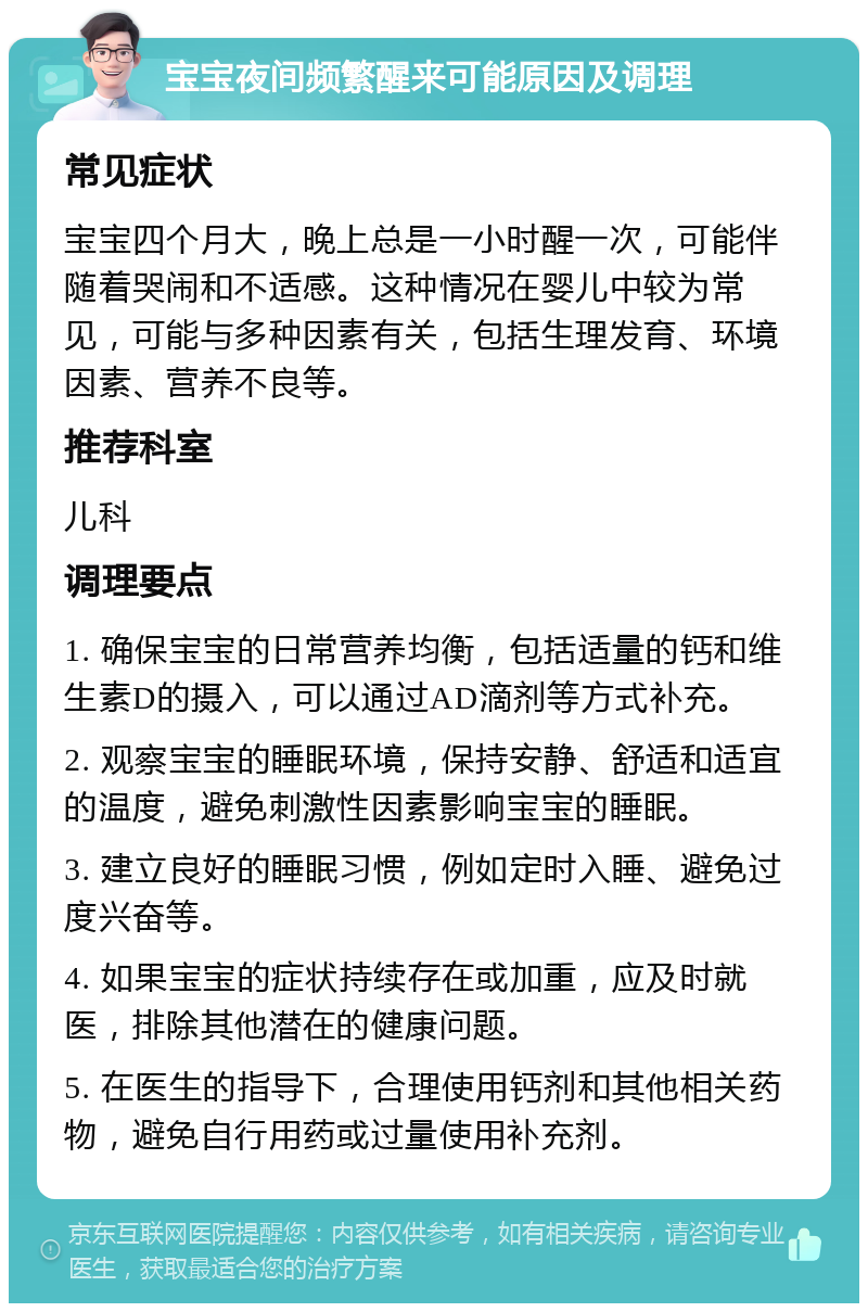 宝宝夜间频繁醒来可能原因及调理 常见症状 宝宝四个月大，晚上总是一小时醒一次，可能伴随着哭闹和不适感。这种情况在婴儿中较为常见，可能与多种因素有关，包括生理发育、环境因素、营养不良等。 推荐科室 儿科 调理要点 1. 确保宝宝的日常营养均衡，包括适量的钙和维生素D的摄入，可以通过AD滴剂等方式补充。 2. 观察宝宝的睡眠环境，保持安静、舒适和适宜的温度，避免刺激性因素影响宝宝的睡眠。 3. 建立良好的睡眠习惯，例如定时入睡、避免过度兴奋等。 4. 如果宝宝的症状持续存在或加重，应及时就医，排除其他潜在的健康问题。 5. 在医生的指导下，合理使用钙剂和其他相关药物，避免自行用药或过量使用补充剂。