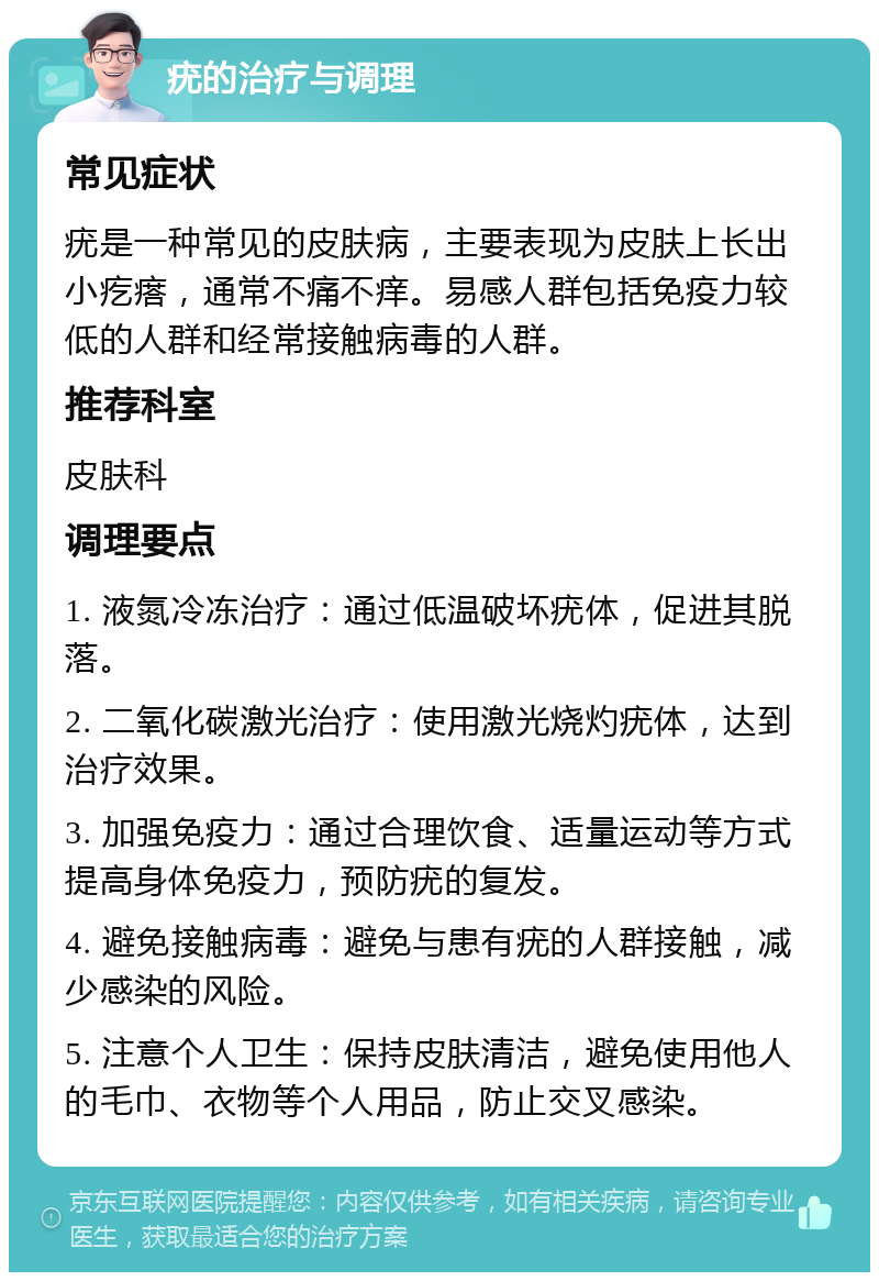 疣的治疗与调理 常见症状 疣是一种常见的皮肤病，主要表现为皮肤上长出小疙瘩，通常不痛不痒。易感人群包括免疫力较低的人群和经常接触病毒的人群。 推荐科室 皮肤科 调理要点 1. 液氮冷冻治疗：通过低温破坏疣体，促进其脱落。 2. 二氧化碳激光治疗：使用激光烧灼疣体，达到治疗效果。 3. 加强免疫力：通过合理饮食、适量运动等方式提高身体免疫力，预防疣的复发。 4. 避免接触病毒：避免与患有疣的人群接触，减少感染的风险。 5. 注意个人卫生：保持皮肤清洁，避免使用他人的毛巾、衣物等个人用品，防止交叉感染。