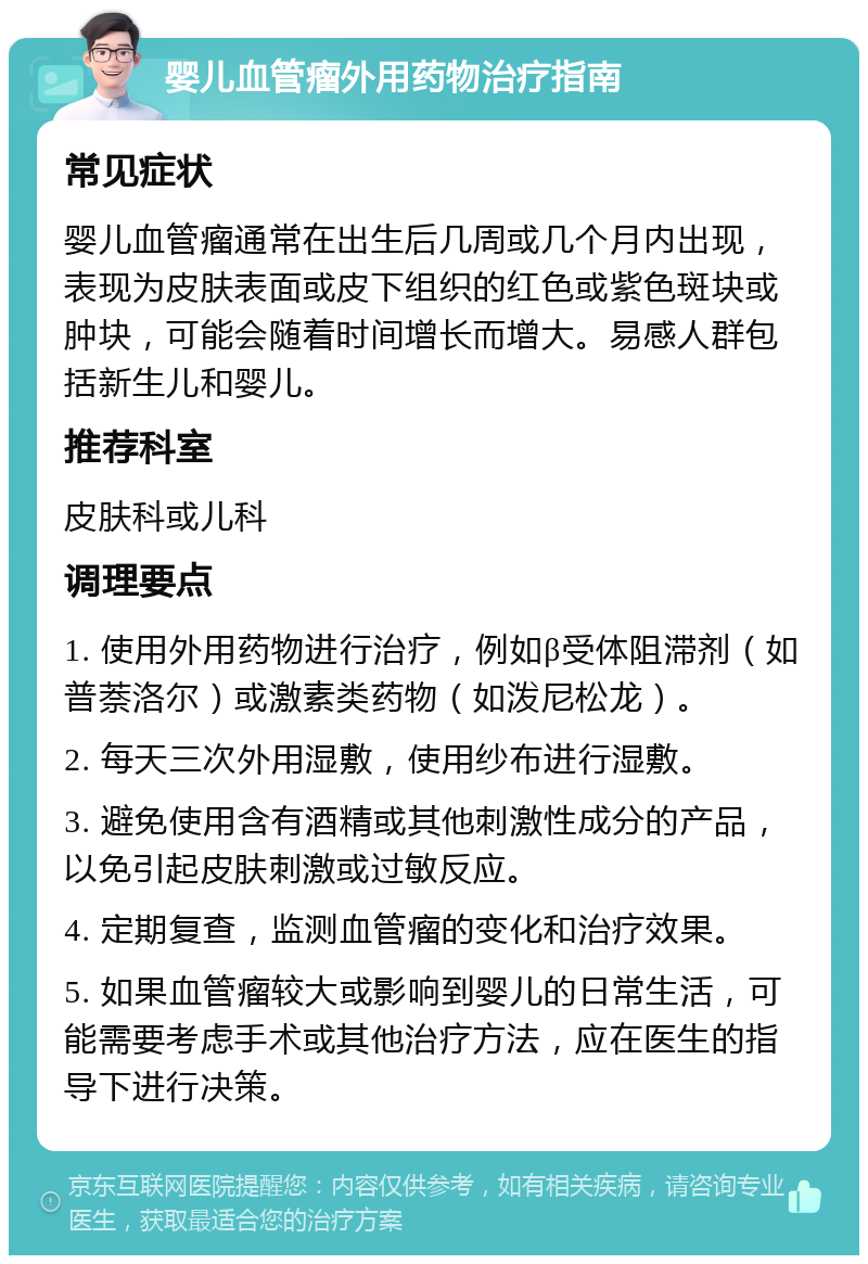 婴儿血管瘤外用药物治疗指南 常见症状 婴儿血管瘤通常在出生后几周或几个月内出现，表现为皮肤表面或皮下组织的红色或紫色斑块或肿块，可能会随着时间增长而增大。易感人群包括新生儿和婴儿。 推荐科室 皮肤科或儿科 调理要点 1. 使用外用药物进行治疗，例如β受体阻滞剂（如普萘洛尔）或激素类药物（如泼尼松龙）。 2. 每天三次外用湿敷，使用纱布进行湿敷。 3. 避免使用含有酒精或其他刺激性成分的产品，以免引起皮肤刺激或过敏反应。 4. 定期复查，监测血管瘤的变化和治疗效果。 5. 如果血管瘤较大或影响到婴儿的日常生活，可能需要考虑手术或其他治疗方法，应在医生的指导下进行决策。