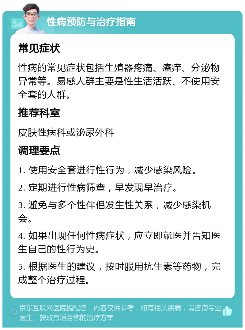 性病预防与治疗指南 常见症状 性病的常见症状包括生殖器疼痛、瘙痒、分泌物异常等。易感人群主要是性生活活跃、不使用安全套的人群。 推荐科室 皮肤性病科或泌尿外科 调理要点 1. 使用安全套进行性行为，减少感染风险。 2. 定期进行性病筛查，早发现早治疗。 3. 避免与多个性伴侣发生性关系，减少感染机会。 4. 如果出现任何性病症状，应立即就医并告知医生自己的性行为史。 5. 根据医生的建议，按时服用抗生素等药物，完成整个治疗过程。