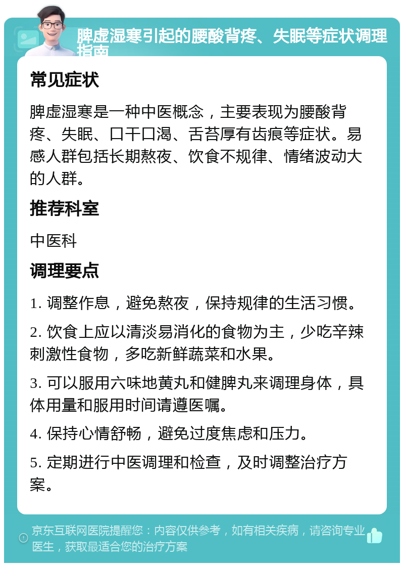 脾虚湿寒引起的腰酸背疼、失眠等症状调理指南 常见症状 脾虚湿寒是一种中医概念，主要表现为腰酸背疼、失眠、口干口渴、舌苔厚有齿痕等症状。易感人群包括长期熬夜、饮食不规律、情绪波动大的人群。 推荐科室 中医科 调理要点 1. 调整作息，避免熬夜，保持规律的生活习惯。 2. 饮食上应以清淡易消化的食物为主，少吃辛辣刺激性食物，多吃新鲜蔬菜和水果。 3. 可以服用六味地黄丸和健脾丸来调理身体，具体用量和服用时间请遵医嘱。 4. 保持心情舒畅，避免过度焦虑和压力。 5. 定期进行中医调理和检查，及时调整治疗方案。