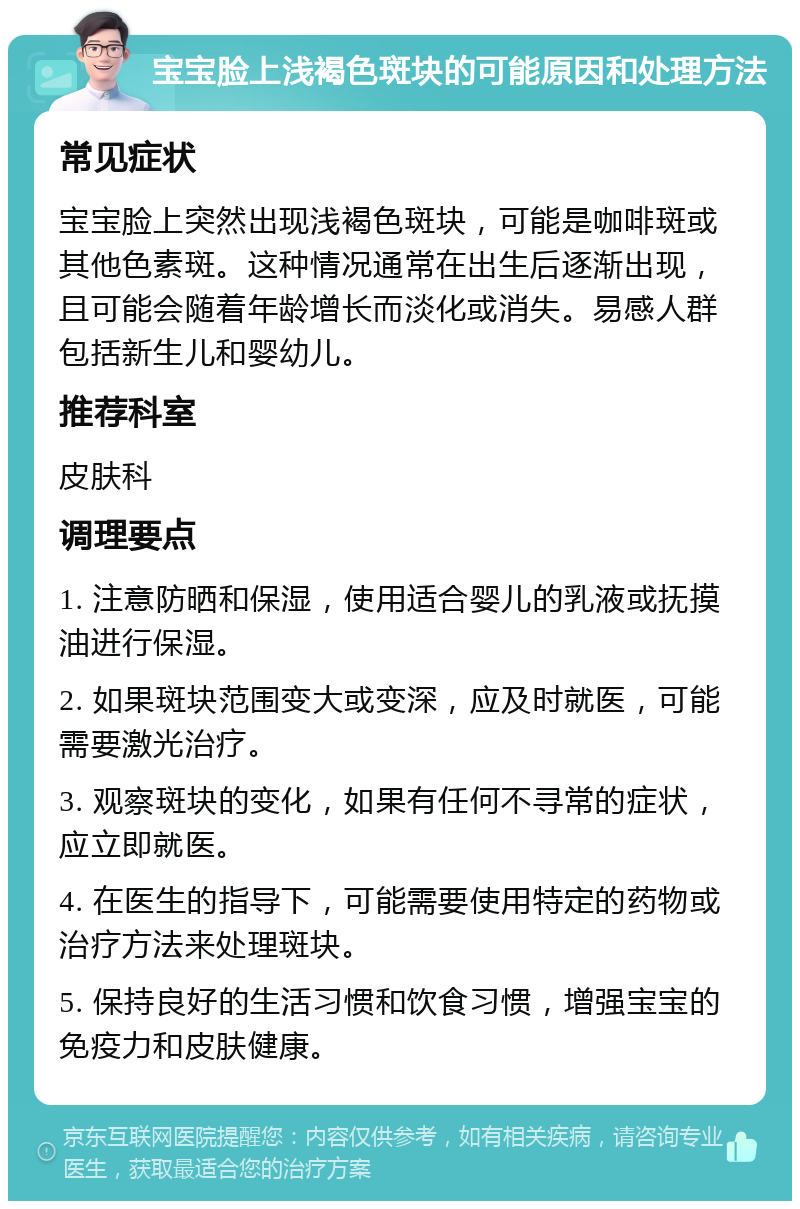 宝宝脸上浅褐色斑块的可能原因和处理方法 常见症状 宝宝脸上突然出现浅褐色斑块，可能是咖啡斑或其他色素斑。这种情况通常在出生后逐渐出现，且可能会随着年龄增长而淡化或消失。易感人群包括新生儿和婴幼儿。 推荐科室 皮肤科 调理要点 1. 注意防晒和保湿，使用适合婴儿的乳液或抚摸油进行保湿。 2. 如果斑块范围变大或变深，应及时就医，可能需要激光治疗。 3. 观察斑块的变化，如果有任何不寻常的症状，应立即就医。 4. 在医生的指导下，可能需要使用特定的药物或治疗方法来处理斑块。 5. 保持良好的生活习惯和饮食习惯，增强宝宝的免疫力和皮肤健康。