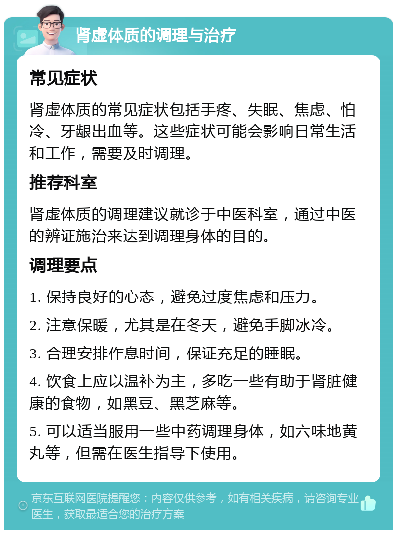 肾虚体质的调理与治疗 常见症状 肾虚体质的常见症状包括手疼、失眠、焦虑、怕冷、牙龈出血等。这些症状可能会影响日常生活和工作，需要及时调理。 推荐科室 肾虚体质的调理建议就诊于中医科室，通过中医的辨证施治来达到调理身体的目的。 调理要点 1. 保持良好的心态，避免过度焦虑和压力。 2. 注意保暖，尤其是在冬天，避免手脚冰冷。 3. 合理安排作息时间，保证充足的睡眠。 4. 饮食上应以温补为主，多吃一些有助于肾脏健康的食物，如黑豆、黑芝麻等。 5. 可以适当服用一些中药调理身体，如六味地黄丸等，但需在医生指导下使用。