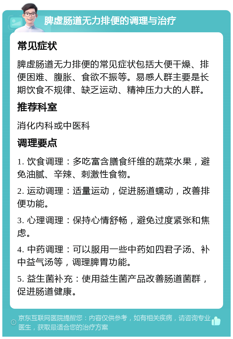 脾虚肠道无力排便的调理与治疗 常见症状 脾虚肠道无力排便的常见症状包括大便干燥、排便困难、腹胀、食欲不振等。易感人群主要是长期饮食不规律、缺乏运动、精神压力大的人群。 推荐科室 消化内科或中医科 调理要点 1. 饮食调理：多吃富含膳食纤维的蔬菜水果，避免油腻、辛辣、刺激性食物。 2. 运动调理：适量运动，促进肠道蠕动，改善排便功能。 3. 心理调理：保持心情舒畅，避免过度紧张和焦虑。 4. 中药调理：可以服用一些中药如四君子汤、补中益气汤等，调理脾胃功能。 5. 益生菌补充：使用益生菌产品改善肠道菌群，促进肠道健康。