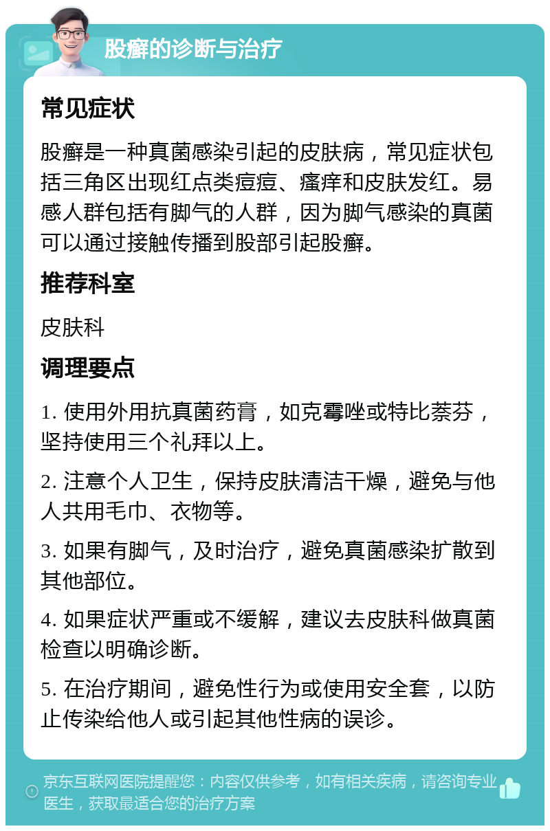 股癣的诊断与治疗 常见症状 股癣是一种真菌感染引起的皮肤病，常见症状包括三角区出现红点类痘痘、瘙痒和皮肤发红。易感人群包括有脚气的人群，因为脚气感染的真菌可以通过接触传播到股部引起股癣。 推荐科室 皮肤科 调理要点 1. 使用外用抗真菌药膏，如克霉唑或特比萘芬，坚持使用三个礼拜以上。 2. 注意个人卫生，保持皮肤清洁干燥，避免与他人共用毛巾、衣物等。 3. 如果有脚气，及时治疗，避免真菌感染扩散到其他部位。 4. 如果症状严重或不缓解，建议去皮肤科做真菌检查以明确诊断。 5. 在治疗期间，避免性行为或使用安全套，以防止传染给他人或引起其他性病的误诊。