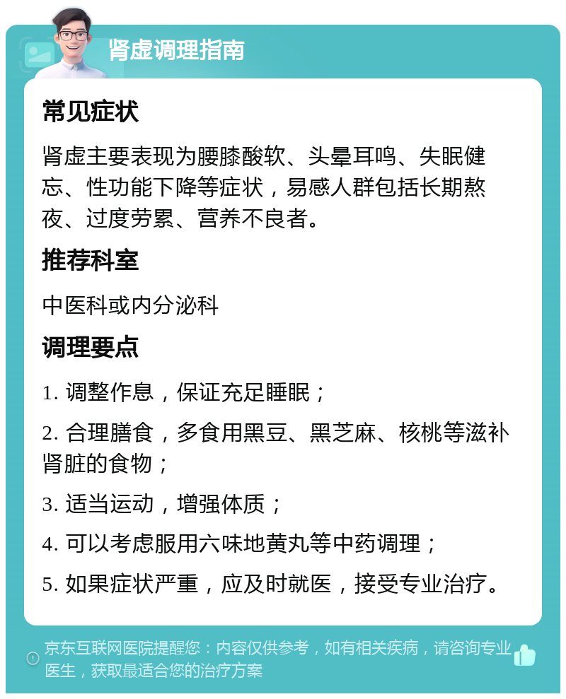 肾虚调理指南 常见症状 肾虚主要表现为腰膝酸软、头晕耳鸣、失眠健忘、性功能下降等症状，易感人群包括长期熬夜、过度劳累、营养不良者。 推荐科室 中医科或内分泌科 调理要点 1. 调整作息，保证充足睡眠； 2. 合理膳食，多食用黑豆、黑芝麻、核桃等滋补肾脏的食物； 3. 适当运动，增强体质； 4. 可以考虑服用六味地黄丸等中药调理； 5. 如果症状严重，应及时就医，接受专业治疗。