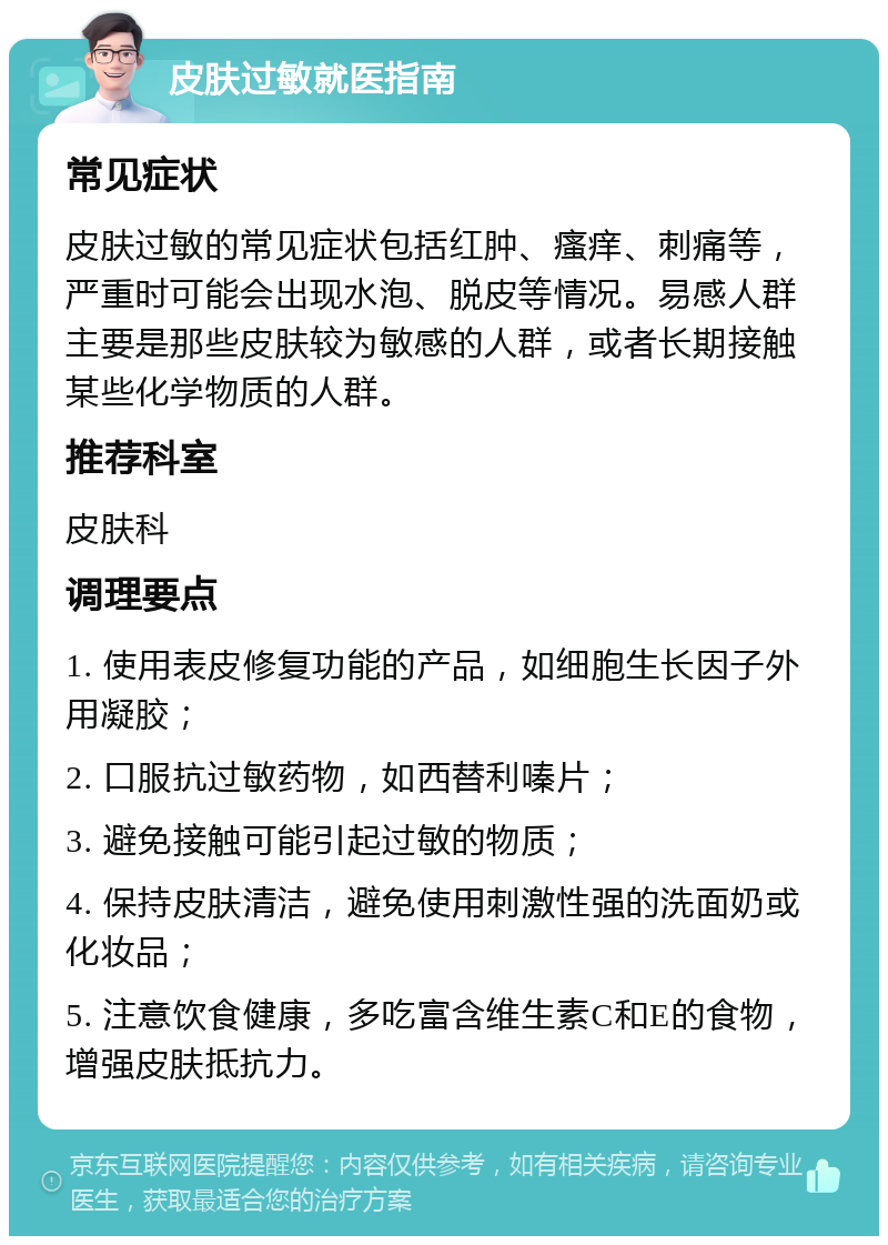 皮肤过敏就医指南 常见症状 皮肤过敏的常见症状包括红肿、瘙痒、刺痛等，严重时可能会出现水泡、脱皮等情况。易感人群主要是那些皮肤较为敏感的人群，或者长期接触某些化学物质的人群。 推荐科室 皮肤科 调理要点 1. 使用表皮修复功能的产品，如细胞生长因子外用凝胶； 2. 口服抗过敏药物，如西替利嗪片； 3. 避免接触可能引起过敏的物质； 4. 保持皮肤清洁，避免使用刺激性强的洗面奶或化妆品； 5. 注意饮食健康，多吃富含维生素C和E的食物，增强皮肤抵抗力。