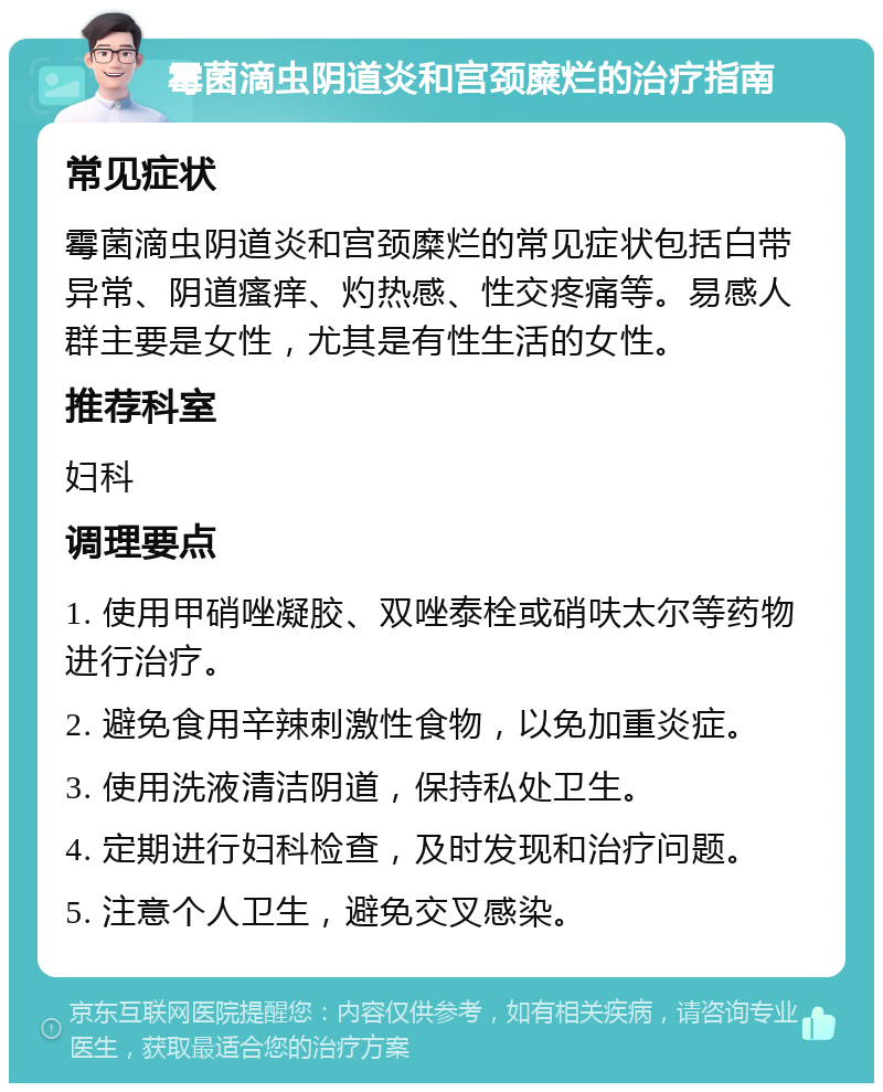 霉菌滴虫阴道炎和宫颈糜烂的治疗指南 常见症状 霉菌滴虫阴道炎和宫颈糜烂的常见症状包括白带异常、阴道瘙痒、灼热感、性交疼痛等。易感人群主要是女性，尤其是有性生活的女性。 推荐科室 妇科 调理要点 1. 使用甲硝唑凝胶、双唑泰栓或硝呋太尔等药物进行治疗。 2. 避免食用辛辣刺激性食物，以免加重炎症。 3. 使用洗液清洁阴道，保持私处卫生。 4. 定期进行妇科检查，及时发现和治疗问题。 5. 注意个人卫生，避免交叉感染。