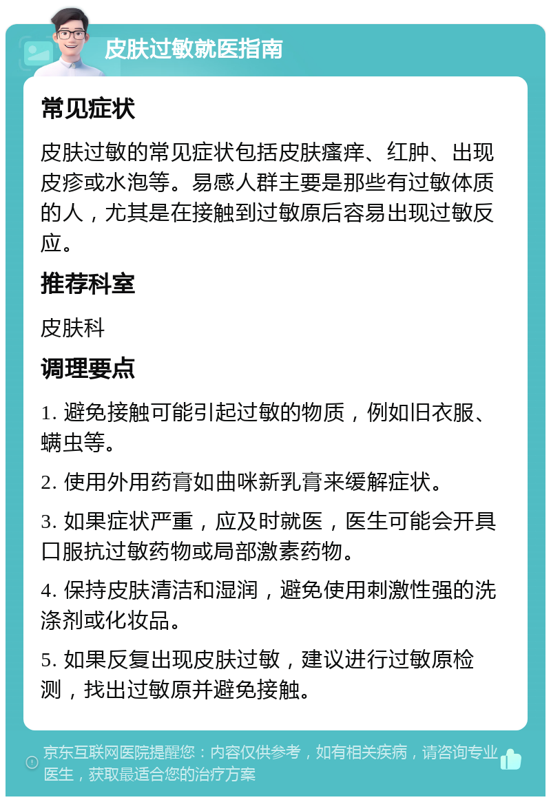 皮肤过敏就医指南 常见症状 皮肤过敏的常见症状包括皮肤瘙痒、红肿、出现皮疹或水泡等。易感人群主要是那些有过敏体质的人，尤其是在接触到过敏原后容易出现过敏反应。 推荐科室 皮肤科 调理要点 1. 避免接触可能引起过敏的物质，例如旧衣服、螨虫等。 2. 使用外用药膏如曲咪新乳膏来缓解症状。 3. 如果症状严重，应及时就医，医生可能会开具口服抗过敏药物或局部激素药物。 4. 保持皮肤清洁和湿润，避免使用刺激性强的洗涤剂或化妆品。 5. 如果反复出现皮肤过敏，建议进行过敏原检测，找出过敏原并避免接触。