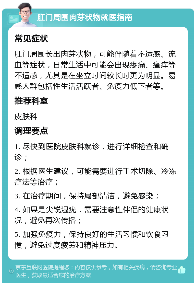 肛门周围肉芽状物就医指南 常见症状 肛门周围长出肉芽状物，可能伴随着不适感、流血等症状，日常生活中可能会出现疼痛、瘙痒等不适感，尤其是在坐立时间较长时更为明显。易感人群包括性生活活跃者、免疫力低下者等。 推荐科室 皮肤科 调理要点 1. 尽快到医院皮肤科就诊，进行详细检查和确诊； 2. 根据医生建议，可能需要进行手术切除、冷冻疗法等治疗； 3. 在治疗期间，保持局部清洁，避免感染； 4. 如果是尖锐湿疣，需要注意性伴侣的健康状况，避免再次传播； 5. 加强免疫力，保持良好的生活习惯和饮食习惯，避免过度疲劳和精神压力。